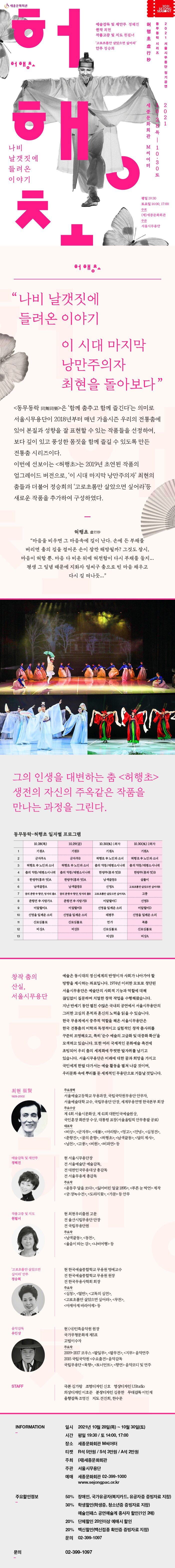  IS 세종문화회관 20211 SEATONG 동 허 행 무 동 예술감독 및 재안부 정혜진 원작 최현 작품고증 및 지도 원필녀 고로초롬만 살았으면 싶어라' 안무 정승희 락 초 虛行 시 리 즈 202 1 서 을 시 무 용 단 정 기 공연 허해. 세 종 문 화 회관 M씨어터 28 목 | 10.30 토 나비 날갯짓에 들려 온 이야기 평일 19:30 토요일 14:00, 17:00 주최 (재)세종문화회관 주관 서울시무용단 허해. "나비 날갯짓에 들려온 이야기 이 시대 마지막 낭만주의자 최현을 돌아보다” <동무동락 同舞同樂>은 '함께 춤추고 함께 즐긴다'는 의미로 서울시무용단이 2018년부터 매년 가을시즌 우리의 전통춤에 있어 본질과 성향을 잘 표현할 수 있는 작품들을 선정하여, 보다 깊이 있고 풍성한 몸짓을 함께 즐길 수 있도록 만든 전통춤 시리즈이다. 이번에 선보이는 <허행초>는 2019년 초연된 작품의 업그레이드 버전으로, 이 시대 마지막 낭만주의자' 최현의 춤들과 더불어 정승희의 '고로초롬만 살았으면 싶어라'등 새로운 작품을 추가하여 구성하였다. 허행초 秒 “마음을 비우면 그 마음속에 길이 난다. 손에 든 부채를 버리면 춤의 길을 걸어온 손이 잠깐 해방될까? 그것도 잠시, 마음이 허할 뿐. 마음 다 비운 뒤에 허전함이 다시 부채를 들지... 평생 그 일념 때문에 지화자 얼씨구 춤으로 빈 마음 채우고 다시 길 떠나듯...” 그의 인생을 대변하는 춤 <허행초> 생전의 자신의 주옥같은 작품을 만나는 과정을 그린다. 동무동락-허행초 일자별 프로그램 10.28(목) 10.29(금) 10.30(토) 1회차 10.30(토) 2회차 기원A) 기원B 기원A 기원A) 군자무A 군자무B | 혀행초 中 노인과 소녀 | 허행초 中 노인과 소녀 허행초 中 노인과 소녀 | 혀행초 中 노인과 소녀 | 춤의 약동/태평소시나위 | 춤의 약동/태평소시나위 춤의 약동/태평소시나위 | 춤의 약동/태평소시나위 | 한량무(흥과 멋)B 한량무(흥과 멋)B 한량무(흥과 멋)A 한량무(흥과 멋)A 남색끝동B 살풀이 남색끝동A 남색끝동B 신명A 고로초롬만 살았으면 싶어라B 꿈의 춘향 中 향단, 방자의 춤A | 꿈의 춘향 中 향단, 방자의 춤B | 고로 초름만 살았으면 싶어라A 고풍 춘향전 中 사랑가B 신명B 미얄할미C 신명을 일깨운 소리 미얄할미D 춘향전 中 사랑가A 미얄할미A) 신명을 일깨운 소리 신로심불로 미얄할미B 신명을 일깨운 소리 신로심불로 태평무 신명을 일깨운 소리 북춤 신로심불로 비상A 연가 신로심불로 비상B 비상B 비상A 3 창작 춤의 산실, 서울시무용단 예술은 동시대의 정신세계의 반영이자 사회가 나아가야 할 방향을 제시하는 좌표입니다. 1974년 이러한 모토로 창단된 서울시무용단은 예술단의 사회적 기능과 역할에 대해 끊임없이 질문하며 치열한 창작 작업을 수행해왔습니다. 지난 반세기 동안 펼친 수많은 국내외 공연에서 서울시무용단의 그러한 고심의 흔적과 혼신의 노력을 읽을 수 있습니다. 한국 무용계에서 중추적 역할을 해온 서울시무용단은 한국 전통춤의 미학과 독창적이고 실험적인 창작 춤사위를 꾸준히 조명해오고, 특히 순수 예술의 고급화 및 대중화 확산을 모색하고 있습니다. 또한 여러 국제적인 문화예술 축전에 초빙되어 우리 춤의 세계화에 뚜렷한 발자취를 남기고 있습니다. 서울시무용단은 미래에 대한 꿈과 희망을 가지고 국민에게 한발 다가서는 예술 활동을 펼쳐 나갈 것이며, 우리문화 속에 뿌리를 둔 세계적인 무용단으로 거듭날 것입니다. 최현 崔賢 1929-2002 주요경력 서울예술고등학교 무용과장, 국립국악원무용단 안무자, 서울예술대학 교수, 국립무용단 단장, 세계무용연맹 한국본부 회장 주요수상 제 4회 서울시문화상, 제 41회 대한민국예술원상, 국민훈장 화관장 수상, 대통령 표창(서울올림픽 안무총괄 공로) 대표작 <비상>, <군자무>, <새불>, <아리랑>, <영고>, <안녕>, <심청전>, <춘향전>, <꿈의 춘향>, <허행초>, <남색끝동>, <달의 제사>, <남천>, <고풍>, <비원>, <비파연 등 예술감독 및 재안무 정혜진 현 서울시무용단장 전 서울예술단 예술감독, 전 대한민국무용대상 총감독 전 서울무용제 총감독 주요작 <윤동주 달을 쏘다>, <잃어버린 얼굴 1895>, <푸른 눈 박연> 제작 <궁 : 장녹수전>, <도라지꽃>, <가문> 등 안무 작품고증 및 지도 원필녀 현 최현우리춤원 고문 전 울산시립무용단 단장 전 국립무용단원 주요작 <남색끝동>, <동천>, <울음이 타는 강>, <나비여행> 등 고로초롬만 살았으면 싶어라' 안무 정승희 현 한국예술종합학교 무용원 명예교수 전 한국예술종합학교 무용원 원장 전 한국무용사학회 회장 주요작 <심청>, <열반>, <고독의 심연>, <고로초롬만 살았으면 싶어라>, <무천>, <아제아제바라아제> 등 음악감독 유인상 현 (사)민족음악원 원장 국가무형문화재 제5호 고법이수자 주요작 2009-2017 코우스 <일무>, <팔무전>, <지무> 음악연주 2015 국립국악원 수요춤전> 음악감독 국립무용단 <묵향>, <토너먼트>, <향연> 음악코디 및 연주 STAFF 극본 김가람 조명디자인 신호 영상디자인 UStudio 의상디자인 이호준 분장디자인 김종한 무대감독 이민재 음향감독 조영진 지도 전진희, 한수문 INFORMATION 일시 2021년 10월 28일(목) ~ 10월 30일(토) 시간 평일 19:30 / 토 14:00, 17:00 장소 세종문화회관 M씨어터 티켓 R석 5만원 / S석 3만원 / A석 2만원 주최 (재)세종문화회관 주관 서울시무용단 예매 세종문화회관 02-399-1000 www.sejongpac.or.kr 주요할인정보 50% 장애인, 국가유공자(복지카드, 유공자증 증빙자료 지참) 30% 학생할인(학생증, 청소년증 증빙자료 지참) 예술인패스 공연예술계 종사자 할인(1인 2매) 20% 단체할인 20인이상 예매시 할인 20% 백신할인(백신접종 확인증 증빙자료 지참) 문의 02-399-1097 문의 02-399-1097