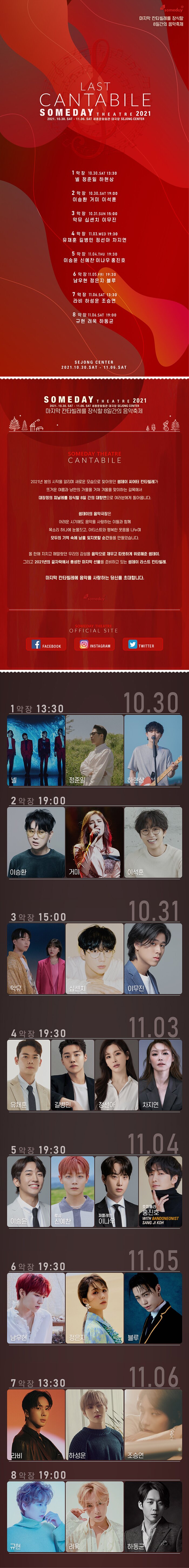  someday 마지막 칸타빌레를 장식할 8일간의 음악축제 LAST CANTABILE SOMEDAY THEATRE 2021 2021. 10.30. SAT - 11.06. SAT 세종문화회관 대극장 SEJONG CENTER 1악장 10.30.SAT 13:30 넬 정준일 하현상 2악장 10.30.SAT 19:00 이승환 거미 이석훈 3악장 10.31.SUN 15:00 악뮤 십센치 이무진 4악장 11.03.WED 19:30 유채훈 길병민 정선아 차지연 5 악장 11.04.THU 19:30 이승윤 신예찬 이나우 홍진호 6 악 장 11.05.FRI 19:30 남우현 정은지 블루 1악장 11.06.SAT 13:30 라비 하성운 조승연 8 악 장 11.06.SAT 19:00 규현 려욱 하동균 SEJONG CENTER 2021.10.30.SAT . 11.06.SAT SOME THEATRE 2021 | 2021. 10.30. SAT - 11.06. SAT 세종문화회관 대극장 SEJONG CENTER | 마지막 칸타빌레를 장식할 8일간의 음악축제 SOMEDAY THEATRE CANTABILE 2021년 봄의 시작을 알리며 새로운 모습으로 찾아왔던 썸데이 씨어터 칸타빌레가 뜨거운 여름과 낭만의 가을을 거쳐 겨울을 맞이하는 길목에서 대장정의 피날레를 장식할 8일 간의 대향연으로 여러분에게 돌아옵니다. 썸데이의 음악극장은 어려운 시기에도 음악을 사랑하는 이들과 함께 '목소리 하나에 눈물짓고, 아티스트와 행복한 웃음을 나누며, 모두의 기억 속에 남을 잊지못할 순간들을 만들었습니다.」 올 한해 지치고 메말랐던 우리의 감성을 음악으로 채우고 따뜻하게 위로해준 썸데이 그리고 2021년의 끝자락에서 풍성한 마지막 선물을 준비하고 있는 썸데이 라스트 칸타빌레, 마지막 칸타빌레에 음악을 사랑하는 당신을 초대합니다.  FACEBOOK O INSTAGRAM  TWITTER 10.30 1악장 13:30 일 정 준 하여사 04 넬 2악장 19:00 이승환 거미 이석훈 3악장 15:00 [10.31 악뮤 십센치 이무진 4악장 19:30  11.03 유채훈 길병민 정선아 차지연 11.04 5악장 19:30 루시 신예찬 퍼플레인 이나우 호피폴라 홍진호 WITH BANDONEONIST SANG JI KOH | 11.05 6악장 19:30 남우현 정은지. 1악장 13:30 | 11.06 라비 하성운 조승연 8악장 19:00 규현 하동균