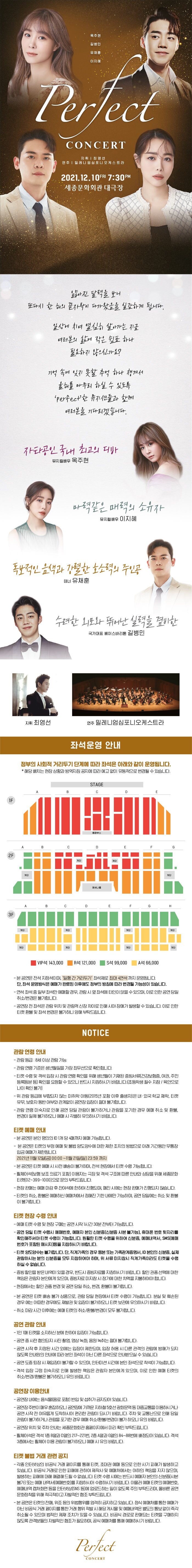  옥주현 길병민 유채훈 이지혜 Plect CONCERT | 지휘 | 최영선 연주 | 밀레니엄 심포니 오케스트라 2021.12.10FRI 7:30PM 세종문화회관 대극장 얇아진 달력을 보니 또다시 한해의 끝자락이 파가왔음을 실감하게 됩니다, 일상에 치여 열싶히 살아가는 지금 여러분의 삶에 작은 쉽표하나 필요하지 않으신가요? 기억 속에 잊지 못할 추억 하나 챙겨서 올해를 마무리 하실 수 있도록 perfect한 뮤지션들과 함께 여러분을 기다리겠습니다. 자타공인 국내 최고의 디바 뮤지컬배우 옥주현 마력같은 매력의 소유자 뮤지컬배우 이지혜 독보적인 음색과 강렬한 호소력의 주인공 테너 유채훈 수려한 외모와 뛰어난 실력을 겸비한 국가대표 베이스바리톤 길병민 지휘 최영선 연주 밀레니엄심포니오케스트라 좌석운영 안내 정부의 사회적 거리두기 단계에 따라 좌석은 아래와 같이 운영됩니다. * 해당 배치는 현장 상황과 방역지침 공지에 따라 예고 없이 유동적으로 변경될 수 있습니다. STAGE 항부스 2F | 제단 제단 계단 GIMILIS AB EFGH MIE 계단 제단 계단 제단 계단 계단 계단 | VIP석 143,000 R석 121,000 | S석 99,000 A석 66,000 1 - 본 공연은 전석 지정석이며, '일행 간 거리두기 좌석제로 최대 4연석 까지 운영됩니다. 단, 좌석 운영방식은 예매가 완료된 이후에도 정부의 방침에 따라 변경될 가능성이 있습니다. - 연석 좌석 중 일부 좌석만 예매할 경우, 관람 시 옆좌석에 타인이 앉을 수 있으며, 이로 인한 공연 당일 취소/변경은 불가합니다. - 공연장 전 좌석은 관람 위치 및 관람객 신장 차이로 인해 시야 장애가 발생할 수 있습니다. 이로 인한 티켓 환불 및 좌석 변경은 불가하니 양해 부탁드립니다. NOTICE 관람 연령 안내 - 관람등급 : 8세 이상 관람 가능 - 관람 연령 기준은 생년월일을 가장 최우선으로 확인합니다. - 티켓 수령 및 객석 입장 시 관람 연령 확인을 위해 생년월이 기재된 증빙서류 건강보험증, 여권, 주민 등록등본 등 확인을 요청할 수 있으니 반드시 지참하시기 바랍니다.(초등학생 필수 지참 / 육안으로 나이 확인 불가 - 위 관람 등급에 부합되지 않는 미취학 아동(2015년 포함 이후 출생자)은 내 외국 학교 재학, 티켓 유무, 보호자 동반 여부와 관계없이 공연장 입장이 절대 불가합니다. - 관람 연령 미숙지로 인해 공연 당일 관람이 불가하거나 관람을 포기한 경우 예매 취소 및 환불, 변경이 일체 불가하오니 예매 시 각별히 유의하시기 바랍니다. 티켓 예매 안내 - 본 공연은 본인 명의의 ID 1개당 4매까지 예매 가능합니다. - 본 공연은 티켓의 부정 예매 및 불법 양도양수에 대한 제한 조치의 방법으로 아래 기간동안 무통장 입금 예매가 제한됩니다. 2021년 11월 12일(금) 00:00 ~11월 21일(일) 23:59 까지 - 본 공연은 티켓 예매 시 사전 배송이 불가하며, 전석 현장에서 티켓 수령 가능합니다. - 휠체어석(보행 보조 의료기 포함] 이용자는 극장 및 객석 구조에 따른 안내와 상담을 위해 세종문화 티켓[02-399-1000)으로 문의 부탁드립LI다. - 현장 판매는 예매 마감 후 잔여석에 한하여 진행되며, 매진 시에는 현장 판매가 진행되지 않습니다. - 티켓의 취소, 환불은 예매하신 예매처에서 정해진 기한 내에만 가능하며, 공연 당일에는 취소 및 환불 | 이 불가합니다. 티켓 현장 수령 안내 - 예매 티켓 수령 및 현장 구매는 공연 시작 1시간 30분 전부터 가능합니다. - 공연 당일 티켓 수령시 예매번호, 예매자 본인 신분증(신분증 사본 불가능), 휴대폰 번호 뒷자리를 확인해주셔야 티켓 수령이 가능합니다. 원활한 티켓 수령을 위하여 신분증, 예매내역서, SMS(예매 번호가 포함된 메시지등을 지참하시기 바랍니다. - 티켓 양도양수는 불가합니다. 단, 직계가족의 경우 등본 또는 가족관계증명서, ID 본인의 신분증, 실제 관람하시는 분의 신분증을 모두 지참하여야 하며, 위 서류 미지참시 직계가족이라도 티켓을 수령 하실 수 없습니다. - 증빙 할인을 받은 내역이 있을 경우, 반드시 증빙자료를 지참하시기 바랍니다. 할인권종선택에 대한 책임은 관람자 본인에게 있으며, 증빙자료 미지참 시 정가에 대한 차액을 지불하여야 합니다. - 현장에서는 할인 권종 변경 및 공연 당일 취소, 변경, 환불이 불가합니다. - 본 공연은 티켓 배송 불가 상품으로, 관람 당일 현장에서 티켓 수령이 가능합니다. 분실 및 훼손된 경우 에는 어떠한 경우에도 재발권 및 입장이 불가하오니 티켓 보관에 유의하시기 바랍니다. - 취소마감시간 이후에는 예매 E켓의 취소/환불/변경이 모두 불가합니다. 공연 관람 안내 - 1인 1매 티켓을 소지하신 분에 한하여 입장이 가능합니다. - 공연 중 사전 협의되지 사진 촬영, 영상 녹화, 음원 녹취는 절대 불가합니다. - 공연 시작 후 지정된 시간 외에는 입장이 제한되며, 입장 허용 시 다른 관객의 관람에 방해가 되지 않도록 안내원의 안내에 따라 본인 좌석이 아닌 다른 좌석으로 안내받으실 수 있습니다. - 공연 도중 퇴장 시 재입장이 불가할 수 있으며, 인터미션 시간에 본인 좌석으로 착석이 가능합니다. - 객석 입장 규정 미숙지로 인해 발생한 책임은 관람자 본인에게 있으며, 이로 인한 예매 티켓의 취소/변경/환불은 불가하오니 유의 바랍니다. 공연장 이용안내 - 공연장 내에는 음식물(음료 포함] 반입 및 섭취가 금지되어 있습니다. - 공연장 주변이 매우 혼잡하오니 공연장에 가까운 지하철 5호선 광화문역 등 대중교통을 이용하시거다. 공연 시작 전 여유롭게 도착하시어 편리한 관람이 되시기 바랍니다. 주차 및 교통난으로 인해 당일 관람이 불가하거나 관람을 포기한 경우 예매 취소/환불/변경이 불가하오니 유의 바랍니다. - 공연장 위치 및 주차 안내는 세종문화회관 홈페이지에서 미리 확인 부탁드립니다. - 휠체어석은 객석 1층 B열과 D열의 217~221번, 2층 A열과 G열의 84~88번에 배정되어 있습니다. 객석 3층에서는 휠체어 이용 관람이 불가하오니 예매 시 유의 바랍니다. 티켓 불법 거래 관련 공지 - 각종 인터넷상의 비공식 거래 페이지를 통해 티켓, 초대권 예매 등으로 인한 사기 피해가 발생하고 있습니다. 비공식 거래로 인한 피해에 관하여 제작사 및 예매처에서는 여하의 책임을 지지 않으며, 발생하는 피해에 대해 해결해드릴 수 없습니다. 티켓 수령 시에는 반드시 예매자 본인의 신분증사본 불가 또는 예매 내역서예매번호)를 지참하시어 수령하시기 바랍니다. 이 물러 예매 티켓의 예매번호, 예매내역 캡처화면 등을 인터넷상 (SNS 등에 업로드하는 일이 없도록 주의 부탁드리며, 올바른 공연 문화정착을 위해 적극적이고 자발적인 협조 부탁드립니다. - 본 공연은 티켓의 전매, 위조 등의 위법행위를 엄격히 금지하고 있습니다. 정식 예매처를 통한 예매가 아닌 비공식 거래 페이지를 통한 거래 행위 적발 시 해당 게시물 및 예매내역은 별도의 통보없이 즉각 취소될 수 있으며 법적인 제재 조치가 있을 수 있습니다. 비공식 경로로 판매되는 티켓을 구매하지 않도록 관객분들의 자발적인 협조가 필요하며, 공식 예매처를 통해 예매하시기 바랍니다. Perfect CONCERT