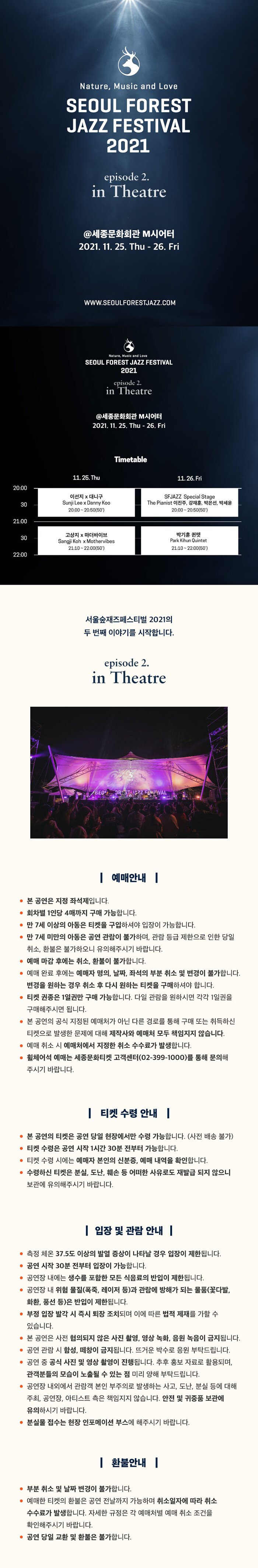  Nature, Music and Love SEOUL FOREST JAZZ FESTIVAL 2021 episode 2. in Theatre @세종문화회관 M시어터 | 2021. 11. 25. Thu - 26. Fri WWW.SEOULFORESTJAZZ.COM Nature, Music and Love SEOUL FOREST JAZZ FESTIVAL 2021 episode 2. in Theatre @세종문화회관 M시어터 2021. 11, 25. Thu - 26, Fri Timetable 11. 25. Thu 11. 26. Fri 20:00 30 이선지 x 대구 Sunji Lee x Danny Koo | 20:00 ~ 20:50(50) SFJAZZ Special Stage The Pianist 이진주, 강재훈, 박은선, 박세윤 | 20:00 ~ 20:50(50) 21:00 30 고상지 x 마더바이브 Sangji Koh x Mothervibes | 21:10 ~ 22:00(50)| 박기훈 퀸텟 Park Kihun Quintet 21:10 ~ 22:00(50) 22:00 서울숲재즈페스티벌 2021의 두 번째 이야기를 시작합니다. episode 2. in Theatre | 예매안내 | 본 공연은 지정 좌석제입니다. 회차별 1인당 4매까지 구매 가능합니다. • 만 7세 이상의 아동은 티켓을 구입하셔야 입장이 가능합니다. • 만 7세 미만의 아동은 공연 관람이 불가하며, 관람 등급 제한으로 인한 당일 취소, 환불은 불가하오니 유의해주시기 바랍니다. 예매 마감 후에는 취소, 환불이 불가합니다. 예매 완료 후에는 예매자 명의, 날짜, 좌석의 부분 취소 및 변경이 불가합니다. 변경을 원하는 경우 취소 후 다시 원하는 티켓을 구매하셔야 합니다. ● 티켓 권종은 1일권만 구매 가능합니다. 다일 관람을 원하시면 각각 1일권을 구매해주시면 됩니다. 본 공연의 공식 지정된 예매처가 아닌 다른 경로를 통해 구매 또는 취득하신 티켓으로 발생한 문제에 대해 제작사와 예매처 모두 책임지지 않습니다. 예매 취소 시 예매처에서 지정한 취소 수수료가 발생합니다. 휠체어석 예매는 세종문화티켓 고객센터(02-399-1000)를 통해 문의해 주시기 바랍니다. || 티켓 수령 안내 | - 본 공연의 티켓은 공연 당일 현장에서만 수령 가능합니다. (사전 배송 불가) • 티켓 수령은 공연 시작 1시간 30분 전부터 가능합니다. ● 티켓 수령 시에는 예매자 본인의 신분증, 예매 내역을 확인합니다. 수령하신 티켓은 분실, 도난, 훼손 등 어떠한 사유로도 재발급 되지 않으니 보관에 유의해주시기 바랍니다. | 입장 및 관람 안내 | 측정 체온 37.5도 이상의 발열 증상이 나타날 경우 입장이 제한됩니다. • 공연 시작 30분 전부터 입장이 가능합니다. • 공연장 내에는 생수를 포함한 모든 식음료의 반입이 제한됩니다. 공연장 내 위험 물질(폭죽, 레이저 등)과 관람에 방해가 되는 물품(꽃다발, 화환, 풍선 등)은 반입이 제한됩니다. ● 부정 입장 발각 시 즉시 퇴장 조치되며 이에 따른 법적 제재를 가할 수 있습니다. 본 공연은 사전 협의되지 않은 사진 촬영, 영상 녹화, 음원 녹음이 금지됩니다. • 공연 관람 시 함성, 떼창이 금지됩니다. 뜨거운 박수로 응원 부탁드립니다. 공연 중 공식 사진 및 영상 촬영이 진행됩니다. 추후 홍보 자료로 활용되며, 관객분들의 모습이 노출될 수 있는 점 미리 양해 부탁드립니다. 공연장 내외에서 관람객 본인 부주의로 발생하는 사고, 도난, 분실 등에 대해 주최, 공연장, 아티스트 측은 책임지지 않습니다. 안전 및 귀중품 보관에 유의하시기 바랍니다. • 분실물 접수는 현장 인포메이션 부스에 해주시기 바랍니다. || 환불안내 | 부분 취소 및 날짜 변경이 불가합니다. 예매한 티켓의 환불은 공연 전날까지 가능하며 취소일자에 따라 취소 수수료가 발생합니다. 자세한 규정은 각 예매처별 예매 취소 조건을 확인해주시기 바랍니다. 공연 당일 교환 및 환불은 불가합니다.