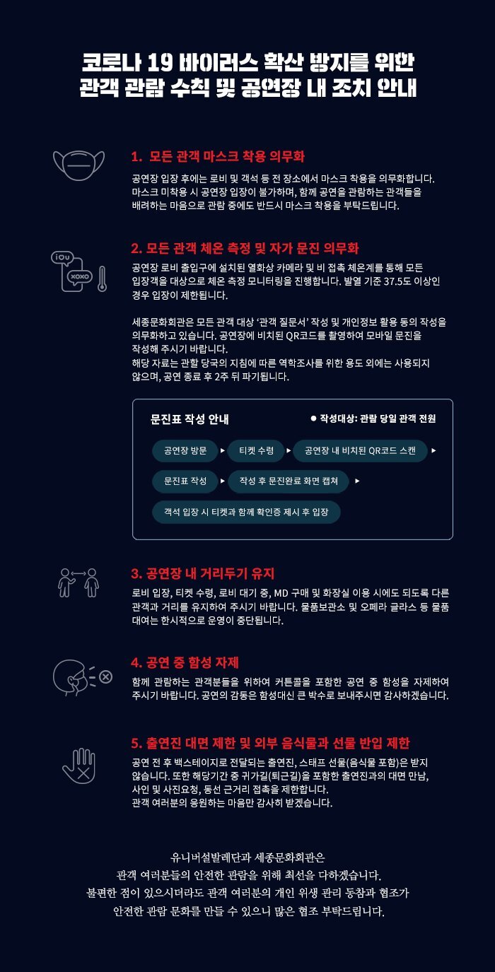  코로나 19 바이러스 확산 밤지를 위한 관객 관람 수칙 및 공연장 내 조치 안내 1. 모든 관객 마스크 착용 의무화 공연장 입장 후에는 로비 및 객석 등 전 장소에서 마스크 착용을 의무화합니다. 마스크 미착용 시 공연장 입장이 불가하며, 함께 공연을 관람하는 관객들을 배려하는 마음으로 관람 중에도 반드시 마스크 착용을 부탁드립니다. 2. 모든 관객 체온 측정 및 자가 문진 의무화 공연장 로비 출입구에 설치된 열화상 카메라 및 비 접촉 체온계를 통해 모든 입장객을 대상으로 체온 측정 모니터링을 진행합니다. 발열 기준 37.5도 이상인 경우 입장이 제한됩니다. 세종문화회관은 모든 관객 대상 '관객 질문서 작성 및 개인정보 활용 동의 작성을 의무화하고 있습니다. 공연장에 비치된 QR코드를 촬영하여 모바일 문진을 작성해 주시기 바랍니다. 해당 자료는 관할 당국의 지침에 따른 역학조사를 위한 용도 외에는 사용되지 않으며, 공연 종료 후 2주 뒤 파기됩니다. 문진표 작성 안내 ● 작성대상 : 관람 당일 관객 전원 공연장 방문 티켓 수령 공연장 내 비치된 QR코드 스캔 문진표 작성 작성 후 문진완료 화면 캡쳐 객석 입장 시 티켓과 함께 확인증 제시 후 입장 3. 공연장 내 거리두기 유지 로비 입장, 티켓 수령, 로비 대기 중, MD 구매 및 화장실 이용 시에도 되도록 다른 관객과 거리를 유지하여 주시기 바랍니다. 물품보관소 및 오페라 글라스 등 물품 대여는 한시적으로 운영이 중단됩니다. 350 4. 공연 중 함성 자제 함께 관람하는 관객분들을 위하여 커튼콜을 포함한 공연 중 함성을 자제하여 주시기 바랍니다. 공연의 감동은 함성 대신 큰 박수로 보내주시면 감사하겠습니다. 5. 출연진 대면 제한 및 외부 음식물과 선물 반입 제한 공연 전 후 백스테이지로 전달되는 출연진, 스태프 선물(음식물 포함)은 받지 않습니다. 또한 해당기간 중 귀가길 (퇴근길)을 포함한 출연진과의 대면 만남! 사인 및 사진요청, 동선 근거리 접촉을 제한합니다. 관객 여러분의 응원하는 마음만 감사히 받겠습니다. 유니버설발레단과 세종문화회관은 관객 여러분들의 안전한 관람을 위해 최선을 다하겠습니다. 불편한 점이 있으시더라도 관객 여러분의 개인 위생 관리 동참과 협조가 안전한 관람 문화를 만들 수 있으니 많은 협조 부탁드립니다.