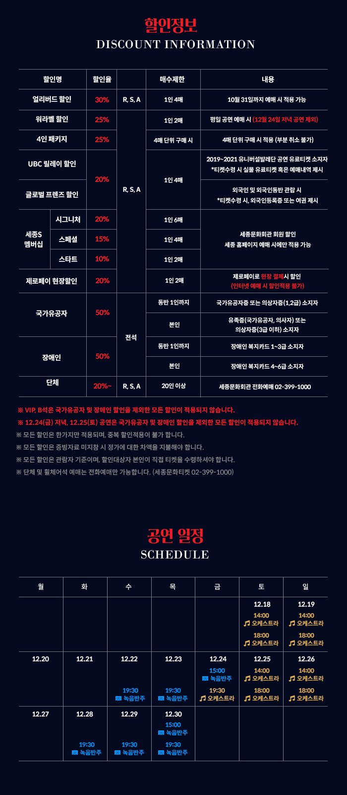  할인정보 DISCOUNT INFORMATION 할인명 할인율 매수제한 내용 얼리버드 할인 30% | R. S. A 1인 4매 10월 31일까지 예매 시 적용 가능 워라벨 할인 25% 1인 2매 평일 공연 예매 시 (12월 24일 저녁 공연 제외) 4인 패키지 25% 4매 단위 구매 시 4매 단위 구매 시 적용 (부분 취소 불가) UBC 릴레이 할인 2019~2021 유니버설발레단 공연 유료티켓 소지자 *티켓수령 시 실물 유료티켓 혹은 예매내역 제시 20% 1인 4매 R. S. A 글로벌 프렌즈 할인 외국인 및 외국인동반 관람 시 *티켓수령 시, 외국인등록증 또는 여권 제시 시그니처 20% 1인 6매 세종S 멤버십 스페셜 15% 1인 4매 세종문화회관 회원 할인 세종 홈페이지 예매 시에만 적용 가능 스타트 10% 1인 2매 제로페이 현장할인 20% 1인 2매 제로페이로 현장 결제시 할인 (인터넷 예매 시 할인적용 불가) 동반 1인까지 국가유공자증 또는 의상자증(1,2급) 소지자 국가유공자 50% 본인 유족증(국가유공자, 의사자) 또는 의상자증 (3급 이하) 소지자 전석 동반 1인까지 장애인 복지카드 1~3급 소지자 장애인 50% 본인 장애인 복지카드 4~6급 소지자 단체 20%~ R. S. A 20인 이상 세종문화회관 전화예매 02-399-1000 ※ VIP, B석은 국가유공자 및 장애인 할인을 제외한 모든 할인이 적용되지 않습니다. ※ 12,24(금) 저녁, 12.25(토) 공연은 국가유공자 및 장애인 할인을 제외한 모든 할인이 적용되지 않습니다. ※ 모든 할인은 한가지만 적용되며, 중복 할인적용이 불가 합니다. ※ 모든 할인은 증빙자료 미지참 시 정가에 대한 차액을 지불해야 합니다. ※ 모든 할인은 관람자 기준이며, 할인대상자 본인이 직접 티켓을 수령하셔야 합니다. ※ 단체 및 휠체어석 예매는 전화예매만 가능합니다. (세종문화티켓 02-399-1000) 공연 일정 SCHEDULE 12.18 14:00 오케스트라 | 12.19 14:00 | 오케스트라 18:00 18:00 오케스트라 | | 오케스트라 12.20 12.21 12.22 12.23 12.24 12.25 12.26 15:00 | | 14:00 | | 14:00 녹음반주 || | 오케스트라 | 오케스트라 19:30 18:00 18:00 | 1 오케스트라 | 고 오케스트라 | 오케스트라 19:30 녹음반주 | | 19:30 녹음반주 12.27 12.28 12.29 12-30 15:00 ID 녹음반주 19:30 의 녹음반주 19:30 녹음반주 19:30 의 녹음반주