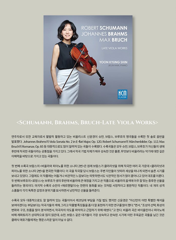 Profile  Violist 신윤경  바이올린과 비올라 두 악기를 모두 전공한 신윤경은 어린 시절 부모님을 따라 미국과 한국을 오가며 수학한 독특한 이력을 가지고 있다. 7세 때 대구시립교향악단 협연 오디션에 발탁되어 데뷔할 정도로 어릴 적부터 음악에 남다른 재능을 보였고, 이후 미국으로 건너가 필라델피아 템플대학 예비학교에서 故 야샤 브로드스키 문하에서 공부했다. 10대 초반 다시 한국으로 건너와 예원학교, 서울예고를 거쳐 서울대학교 음악대학을 우등 졸업했다. 이후 미국 뉴잉글랜드 음악원에서 Academic Honors를 받으며 석사학위를 취득했다. 이전까지는 바이올린을 전공했으나 비올라의 음색에 매료된 그녀는 바이올린 전공 전액장학생으로 입학한 뉴욕주립대학교 재학 중 바이올린과 비올라를 복수 전공하게 되었고, 결국 박사학위까지 취득했다. 그 후, 줄리어드 음대에서 비올라 전공 전문연주자과정을 졸업했다.  신윤경은 슈비렐 국제 콩쿠르에서 우승 및 특별상을 수상하였고, 부천필하모닉오케스트라 신인음악회 오디션, 스토니부룩 콘체르토 컴피티션, 뉴욕 트리니티 월 스트리트 ‘콘서트 엣 원’ 음악회 시리즈 오디션 등에서 우승하며 기념 독주 및 협연 무대를 가졌다. 또한, 프레미오 씨타 디 파도바 국제 콩쿠르에서 1위, 클래식 퓨어 비엔나 국제 콩쿠르에서 우승을 차지하였다.  솔리스트로서 오페라 이 필하모니아 포드라시카, 소피아 스테이트 심포니 오케스트라, 스토니부룩 심포니 오케스트라, 부천필하모닉오케스트라, 원주시립교향악단, KT 체임버오케스트라, 한경필하모닉오케스트라, 대구필하모닉오케스트라, 경상북도립교향악단, 국민필하모닉오케스트라, 화성시청소년교향악단, 서울뮤직소사이어티, 앙상블 라스 등과 협연했다.  바이올린 전공 당시 NEC 필하모니아, NEC 체임버오케스트라, 스토니부룩 심포니 오케스트라 등에서 악장을 역임했고, 슐레스비히-홀슈타인 페스티벌 오케스트라의 일원으로 크리스토프 에셴바흐의 지휘 아래 독일, 브라질에서 순회공연을 하기도 했다. 귀국 후 비올리스트로서 정명훈이 이끄는 원코리아 오케스트라의 수석, 아시아필하모닉오케스트라의 단원으로 연주에 참여하였다. 또한, 세종솔로이스츠, 뉴욕 클래시컬 플레이어스, 솔리스티 앙상블, 서울뮤직소사이어티, 서울튜티앙상블의 일원으로 국내외 다양한 무대에 오르기도 했다.  그녀는 프러시아 코브 오픈 체임버 뮤직 세미나, 뮤직엣멘로 인터내셔널 프로그램, 체임버 뮤직 실리콘밸리, 사라소타 뮤직 페스티벌, 서울스프링실내악축제, 예울마루 실내악 페스티벌, 앙상블 디토의 ‘디프런트 디토’ 시리즈 등 다수의 실내악 페스티벌 및 연주 시리즈에 초청받아 연주했고, 카네기 와일 리사이틀 홀, 링컨 센터 엘리스 털리 홀, 뉴욕 스타인웨이 홀, 베를린 콘체르트하우스, 삿포로 콘서트홀 키타라 등 세계 각지에서 다양한 연주 무대에 올랐다. 또한, 아메리칸 비올라 소사이어티 주최 프림로즈 인터내셔널 비올라 컴페티션 & 페스티벌에서 영 프로페셔널 마스터클래스를 지도한 바 있으며, 동아음악콩쿠르, 이화경향음악콩쿠르, 성정음악콩쿠르 등 다수의 콩쿨 및 오디션에서 심사위원을 역임하였다.  2020년에는 그녀가 속한 그리움 앙상블의 첫 음반 <엄마야 누나야>를, 2021년에는 첫 솔로 음반 <슈만, 브람스, 브루흐: Late Viola Works>를 발표했다.  현재 국민대학교 부교수로서 재직 중인 신윤경은 서울비르투오지, 화음챔버오케스트라, 그리움 앙상블, 프로젝트 솔로이스츠 단원으로서 활동하면서 매년 수십회 이상 무대에 오르며 왕성한 활동을 선보이고 있다.   Piano 한지은   > 예원, 서울예고, 서울대 음대 및 동 대학원 졸업 > 미국 Eastman School of Music 석사 및 전문연주자 졸업 > 미국 Eastman School of Music 박사학위 취득 > Jessie Kneisel German Lied Competition 1위 입상 > Brooks Smith Award, Eschenbach Award, Barbara M.H. Koeng Award 등 다수의 반주상 수상 > 현재 : 국민대학교 예술대학 교수, Ensemble Namu, Dynamis Ensemble 멤버