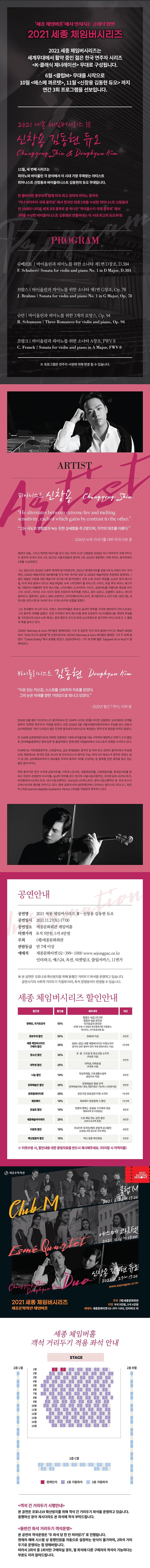  세종 체임버홀에서 펼쳐지는 클래식 향연 2021 세종 체임버시리즈 2021 세종 체임버시리즈는 '세계무대에서 활약 중인 젊은 한국 연주자 시리즈 <K-클래식 제너레이션 무대로 구성됩니다. 6월 클럽M> 무대를 시작으로 10월 <에스메 콰르텟>, 11월 신창용 김동현 듀오> 까지 연간 3회 프로그램을 선보입니다. 202 / KAI K AII Il 신창용 김동현 듀오 Changyong Shin & Donghyun Kim 11월, 세 번째 시리즈는 '피아노와 바이올린 각 분야에서 이 시대 가장 주목받는 아티스트 '피아니스트 신창용과 바이올리니스트 김동현의 듀오 무대입니다. 반 클라이번 콩쿠르와 함께 미국 최고 권위의 피아노 콩쿠르 “지나 바카우어 국제 콩쿠르' 에서 한국인 최초 1위를 수상한 피아니스트 신창용과 만 19세의 나이로 세계 3대 콩쿠르 중 하나인 '차이콥스키 국제 콩쿠르' 에서 3위를 수상한 바이올리니스트 김동현이 만들어내는 이 시대 최고의 듀오무대! PROGRAM 슈베르트 | 바이올린과 피아노를 위한 소나타 제1번 D장조, D.384 F. Schubert Sonata for violin and piano No. 1 in D Major, D.384, 브람스 | 바이올린과 피아노를 위한 소나타 제1번 G장조, Op. 78 | J. Brahms | Sonata for violin and piano No. l in G Major, Op. 78 | '슈만 바이올린과 피아노를 위한 3개의 로망스, Op. 94 R. Schumann | Three Romances for violin and piano, Op. 941 프랑크 | 바이올린과 피아노를 위한 소나타 A장조, FWV 8 | C. Franck | Sonata for violin and piano in A Major, FWV8] ※ 프로그램은 연주자 사정에 의해 변경 될 수 있습니다. ARTIST 피아니스트 신창용 Cheategype Sain "He alternates between extreme fire and melting sensitivity, each of which gains by contrast to the other." “그는 극도의 맹렬함과 녹는 듯한 섬세함을 주고받으며, 각각의 대조를 이룬다.” - 2016년 뉴욕 카네기홀 데뷔 무대 리뷰 중 열정과 감동, 그리고 화려한 테크닉을 갖고 있는 피아니스트 신창용은 2018년 지나 바카우어 국제 아티스 트 콩쿠르 한국인 최초 1위, 2017년 서울국제음악 콩쿠르 1위, 2016년 힐튼헤드 국제 피아노 콩쿠르에서 1위를 수상하였다. 그는 2021년과 2018년 교향악 축제에 참가하였으며, 2021년 롯데콘서트홀 포함 4개 도시에서 모두 전석 매진, 2020년 예술의전당 IBK챔버홀 전석 매진 독주회 성료 및 2020년 예술의전당 후원회와 함께하는 < 젊은 예술인 지원을 위한 예술기부 콘서트>에 참가하였다. 또한 뉴욕 카네기 와일홀, 뉴포트 뮤직 페스티 벌, 미국 최대 클래식 라디오 채널 WQXR, 뉴욕 스타인웨이 홀 아티스트 시리즈, 독일 루르 피아노 페스티 벌, 이탈리아 바를레타 뮤직 페스티벌, 스타인웨이 소사이어티 시리즈, 금호아트홀 아름다운 목요일 아티 스트 시리즈, 라이징 스타 시리즈 등에 초청되어 독주회를 가졌고, 유타 심포니, 오클랜드 심포니, 센다이 필하모닉, 힐튼헤드 심포니, KBS 교향악단, 코리안챔버오케스트라, 경기필하모닉, 대구시향, 대전시향, 과 천시향, 부천시향 등 국내외 유수 오케스트라와 호흡을 맞췄다. 그는 한국뿐만 아니라 미국, 프랑스 루브르박물관 등에서 실내악 연주를 가지며 챔버뮤직 아티스트로도 그의 음악적 견해를 넓혔다. 또한 미국에서 뮤직 페스티벌 등에 초청되어 마스터클래스를 개최해 학생들 을 가르쳤으며 2019 뉴욕 메네스 음대 협주곡 오디션 등에 심사위원으로 참가하며 아티스트로서 그 활동 의 폭을 넓히고 있다. 2018년 Steinway & Sons 레이블로 발매되었던 그의 첫 음반은 미국 최대 클래식 라디오 채널인 WQXR 에서 "2018 최고의 음반들"에 선정되었으며, 2019년 Steinway & Sons 레이블로 발매된 그의 두 번째 앨 범도 "ClassicsToday 에서 호평을 받았다. 2020년에서는 그의 세 번째 앨범 'Gaspard de la Nuit'이 발 매되었다. 바이올로니스트 김동현 Dongyun Him "이유 있는 자신감, 스스로를 신뢰하자 자유를 얻었다. 그의 눈은 미래를 향한 기대감으로 빛나고 있었다.” - 2020년 월간 객석 리뷰 중 2019년 6월 열린 차이코프스키 콩쿠르에서 만 19세의 나이로 3위를 차지한 김동현은 심사위원과 관객들 로부터 '강력한 연주자'라 각광을 받았다. 또한 2018년 3월 서울국제음악콩쿠르에서 우승할 당시 강동석 심사위원장은 '어린 나이답지 않은 진지한 음악성과 테크닉으로 촉망받는 연주자'라 칭찬을 아끼지 않았다. 만 13세에 금호영재콘서트로 데뷔한 김동현은 7세에 바이올린을 처음 시작하여 예원학교 전학기 수석 졸업 후, 한국예술종합학교 영재 입학 및 졸업하였다. 현재 뮌헨 국립음대에서 크리스토프 포펜을 사사하고 있다. 국내에서는 이화경향콩쿠르, 신한음악상, 금호 영재&캠프 콩쿠르 및 여러 최고 권위의 콩쿠르에서 우승했 으며, 해외에서는 한국인 최초 러시아 영 차이코프스키 콩쿠르 우승, 루마니아 에네스쿠 콩쿠르 최연소 참 가 및 2위, 상트페테르부르크 레오폴트 아우어 콩쿠르 1위를 수상하는 등 괄목할 만한 경력을 쌓고 있는 젊은 음악가이다. 학업 중이지만 연간 수차례 금호아트홀, 더하우스콘서트, 세종체임버홀, 신영체임버홀, 롯데콘서트홀 등 에서 꾸준히 초청받아 리사이들, 실내악 연주를 갖고 있으며 서울시립교향악단, 코리안심포니오케스트라, 부천필하모닉오케스트라, 대구시립교향악단, 강남심포니오케스트라, 광주시립교향악단 등 국내 유수의 오케스트라와 협연을 이어가고 있다. 현재 금호아시아나문화재단에서 요하네스 밥티스타 과다니니, 파르 마 1763Joannes Baptista Guadanini, Parma 1763)을 지원받아 연주하고 있다. 공연안내 공연명 2021 세종 체임버시리즈 III - 신창용 김동현 듀오 공연일시 2021.11.27(토) 17:00 공연장소 세종문화회관 체임버홀 티켓가격 R석 5만원, S석 4만원 주최 (재)세종문화회관 관람등급 만 7세 이상 예매처 세종문화티켓 02-399-1000 www.sejongpac.or.kr 인터파크, 예스24, 옥션, 티켓링크, 클립서비스, 11번가 ※ 본 공연은 코로나19 확산방지를 위해 동행간 거리두기 좌석을 운영하고 있습니다. 공연시기의 사회적 거리두기 지침에 따라, 좌석 운영방식이 변경될 수 있습니다. 세종 체임버시리즈 할인안내 할인명 | 인 할인을 세부내역 대상 장애인, 국가유공자 50% 중증 (1~3급) 1인 2매 경증(4~6급) 본인만 국가유공자 본인만 (티켓 수령 시 관람자 본인증빙서류 지참필수, 복지카드, 국가유공자증 등) 경로우대 할인 50% 만65세 이상 본인만 세종 체임버시리즈 구매자 할인 20% 2020~2021 세종 체임버시리즈 티켓소지자 (온라인 공연 '클래식 엣지' 후원 증빙자료도 가능) 1인 2매 청소년 할인 30% 초·중·고교생 및 청소년증 소지자 (학생증 지참) 본인만 대학생 할인 20% 대학생, 대학원생 (학생증 지참) 나눔 할인 10% 차상위계층, 기초생활수급자 (증빙자료 지참) 본인만 문화예술인 할인 20% 문화예술인 증빙 관객 (문화예술인패스 증빙, 명함지참도 가능하나 신분증지참) 본인만 문화릴레이티켓 20% 유관기관 유료공연 티켓 소지자 1인 2매 제로페이 10% 제로페이 현장결제 시 할인 1인 2매 온쉼표 할인 10% 천원의 행복2 - 온쉼표 기구매자 대상 (예매내역 및 티켓증빙) 본인만 세종예술아카데미 20% 수강 해당 연도 공연 할인 (강좌 수강내역 증빙) 본인만 다문화 할인 10% 국내거주 외국인 해외 관광객 상시할인 (신분증, 여권 등으로 국적 확인) 본인만 백신접종자 할인 10% 백신 접종 확인증빙 본인만 ※ 티켓수령 시, 할인내용 대한 증빙자료를 반드시 제시해주세요. (미지참 시 차액지불) 6 세종문화회관 클럽 M La 2021. 6.26 Sat 12:00 에스메 콰르텟 | 2021, 10.16 Sat 12:00) 신창용 김통현듀요 202. . 2/Sat 17:00 www.sejongpac.or.kr Chunggong Daghjunkie 2021 세종 체임버시리즈 세종문화회관 체임버홀 주최 (재)세종문화회관 티켓 R석 5만원, S석 4만원 예매처 세종문화티켓 02-399-1000, 인터파크 외 세종 체임버홀 객석 거리두기 적용 좌석 안내 STAGE 2층 L열 2층 R열 2열 3열 | | ||||| | |||||| | | || | | |||||| | || | |||| | | | IIIIIIIIII | || | | || || | ||||| | | | || | | | | | ||| | | | | 6열 9 10열 | | | | || | || | | | || || || | || || 12월 || | | | | 14 | | ||||| | |||| 15 | | | 2층 C열 || ||| ■ 장애인석 - 1층 가용좌석 - 2층 가용좌석 <객석 간 거리두기 시행안내> 본 공연은 코로나19 확산방지를 위해 객석 간 거리두기 좌석을 운영하고 있습니다. 동행하신 분이 계시더라도 본 좌석에 착석 부탁드립니다. <동반간 좌석 거리두기 객석운영> 본 공연의 객석운영은 '두 좌석 당 한 칸 띄어앉기' 로 진행됩니다. 현재의 예매 시스템 상 동행인원을 자동으로 설정하는 방식이 불가하여, 2좌석 거리 두기로 운영되는 점 양해바랍니다. 따라서 2좌석 중 1좌석만 구매하실 경우, 옆 좌석에 다른 구매자의 착석이 가능하다는 부분도 미리 알려드립니다.