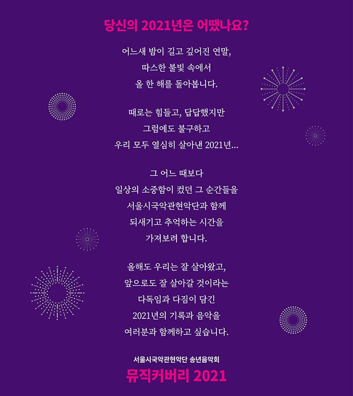  당신의 2021년은 어땠나요?  어느새 밤이 길고 깊어진 연말, 따스한 불빛 속에서 올 한 해를 돌아봅니다.  때로는 힘들고, 답답했지만 그럼에도 불구하고  우리 모두 열심히 살아낸 2021년...  그 어느 때보다  일상의 소중함이 컸던 그 순간들을 서울시국악관현악단과 함께 되새기고 추억하는 시간을  가져보려 합니다.  올해도 우리는 잘살아 왔고, 앞으로도 잘 살아갈 것이라는  다독임과 다짐이 담긴 2021년의 기록과 음악을 여러분과 함께하고 싶습니다.   서울시국악관현악단 송년음악회 뮤직커버리 2021