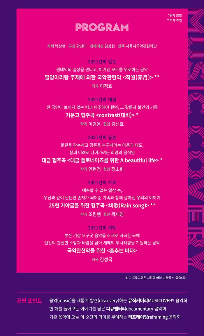 3P 프로그램 PROGRAM  지휘 박상현  구성 황선미 내레이션 김상현  연주 서울시국악관현악단 코로나 블루도 이겨낸 우리의 뜨거웠던 일상  *개작초연 밀양아리랑 주제에 의한 국악관현악 <적월(赤月)> 작곡 이정호  때론 갈등과 불안으로  대립의 어둠이 밀려올지라도...   *위촉초연 거문고 협주곡 <contrast(대비)> 작곡 이경은 협연 김선효  그럼에도 불구하고  우리는 함께 공존합니다  *위촉초연 대금 협주곡 <대금 폴로네이즈를 위한 A beautiful life> 작곡 안현정  협연 정소희  지금 우리 곁의  든든한 버팀목 가족  *개작초연 25현 가야금을 위한 협주곡 <비歌(Rain song)>  작곡 조원행  협연 곽재영  2021년, 우리는 다시 한 번  희망을 이야기 합니다  국악관현악을 위한 <춤추는 바다>  작곡 김성국  [공연 포인트] ☑ 음악(music)을 새롭게 발견(discovery)하는 뮤직커버리(MUSICOVERY) 음악회 ☑ 한 해를 돌아보는 이야기를 담은 다큐멘터리(documentary) 음악회 ☑ 기존 음악에 오늘 이 순간의 의미를 부여하는 리프레이밍(Reframing) 음악회