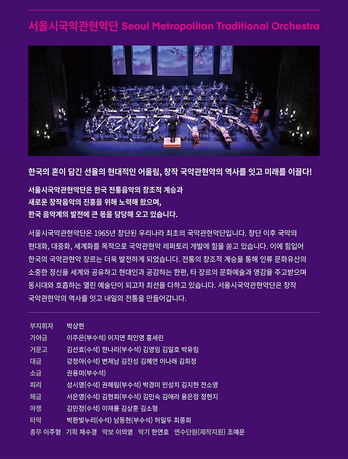 서울시국악관현악단 Seoul Metropolitan Traditional Orchestra 한국의 혼이 담긴 선율의 현대적인 어울림,  창작 국악관현악의 역사를 잇고 미래를 이끌다!  서울시국악관현악단은 한국 전통음악의 창조적 계승과  새로운 창작음악의 진흥을 위해 노력해 왔으며,  한국 음악계의 발전에 큰 몫을 담당해 오고 있습니다.  서울시국악관현악단은 1965년 창단된 우리나라 최초의 국악관현악단입니다.  창단 이후 국악의 현대화, 대중화, 세계화를 목적으로 국악관현악 레퍼토리 개발에  힘을 쏟고 있습니다. 이에 힘입어 한국의 국악관현악 장르는 더욱 발전하게  되었습니다. 전통의 창조적 계승을 통해 인류 문화유산의 소중한 정신을 세계와  공유하고 현대인과 공감하는 한편, 타 장르의 문화예술과 영감을 주고받으며  동시대와 호흡하는 열린 예술단이 되고자 최선을 다하고 있습니다.  서울시국악관현악단은 창작 국악관현악의 역사를 잇고 내일의 전통을 만들어갑니다.   부지휘자  박상현 가 야 금  이주은(부수석) 이지연 최인영 홍세린 거 문 고  김선효(수석) 한나리(부수석) 김영임 김일호 박유림  대    금  강정아(수석) 변제남 김진성 김혜연 이나래 김희정 소    금  권용미(부수석) 피    리  성시영(수석) 권혜림(부수석) 박경미 민성치 김지현 전소영 해    금  서은영(수석) 김현희(부수석) 김민숙 김애라 용은정 정현지 아    쟁  김민정(수석) 이재룡 김상훈 김소형  타    악  박환빛누리(수석) 남동현(부수석) 허일두 최종희 총무  이주형  기획  채수경  악보  이의영  악기  한연호  연수단원(제작지원) 조예운