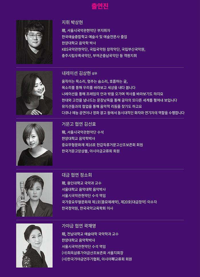 《출연진》 지휘 박상현 現, 서울시국악관현악단 부지휘자 한국예술종합학교 예술사 및 예술전문사 졸업 한양대학교 음악학 박사 KBS국악관현악단, 국립국악원 창작악단, 국립부산국악원,  충주시립우륵국악단, 부여군충남국악단 등 객원지휘 내레이션 김상현(성우) 움직이는 목소리, 멈추는 숨소리, 호흡하는 글, 목소리를 통해 우리를 바라보고 세상을 내다 봅니다  나레이션을 통해 프레임의 안과 밖을 오가며 역사를 바라보기도 하지요 현대와 고전을 넘나드는 문장낭독을 통해 글자의 또다른 세계를 펼쳐내 보입니다뮤지션들과의 협업을 통해 음악적 리듬을 찾기도 하고요 다큐나 예능 공연이나 영화 광고 등에서 동시대적인 화자와 연기자의 역할을 수행합니다 거문고 협연 김선효 現, 서울시국악관현악단 수석 한양대학교 음악학박사 중요무형문화재 제16호 한갑득류거문고산조보존회 회원 한국거문고앙상블, 아시아금교류회 회원 대금 협연 정소희 現, 용인대학교 국악과 교수 서울대학교 음악대학 음악박사 서울시국악관현악단 수석 역임 국가중요무형문화재 제1호(종묘제례악), 제20호(대금정악) 이수자 한국정악원, 한국국악교육학회 이사 가야금 협연 곽재영 現, 전남대학교 예술대학 국악학과 교수한양대학교 음악학박사 서울시국악관현악단 수석 역임 (사)최옥삼류가야금산조보존회 서울지회장 (사)한국가야금연주가협회, 아시아琴교류회 회원