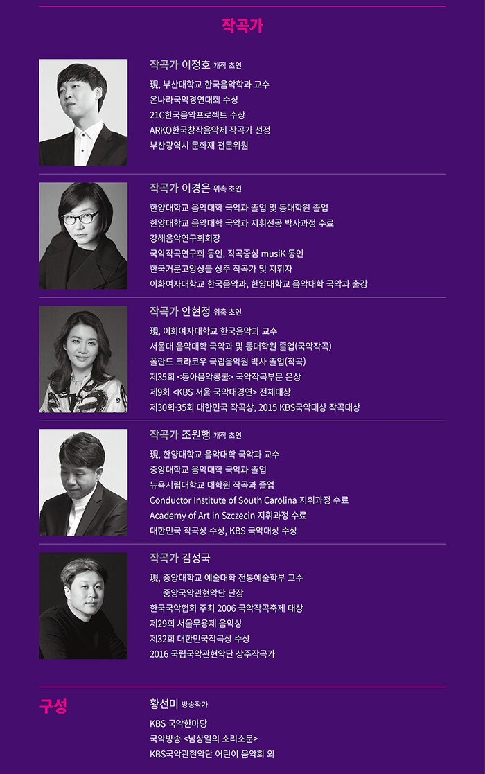 작곡가 이정호 (개작 초연) 現, 부산대학교 한국음악학과 교수 온나라국악경연대회 수상 21C한국음악프로젝트 수상 ARKO한국창작음악제 작곡가 선정 부산광역시 문화재 전문위원 작곡가 이경은 (위촉 초연) 한양대학교 음악대학 국악과 졸업 및 동대학원 졸업한양대학교 음악대학 국악과 지휘전공 박사과정 수료 강해음악연구회회장 국악작곡연구회 동인 작곡중심 musiK 동인 한국거문고앙상블 상주 작곡가 및 지휘자 이화여자대학교 한국음악과, 한양대학교 음악대학 국악과 출강 작곡가 안현정 (위촉 초연) 現, 이화여자대학교 한국음악과 교수 서울대 음악대학 국악과 및 동대학원 졸업(국악작곡) 폴란드 크라코우 국립음악원 박사 졸업(작곡) 제35회 <동아음악콩쿨> 국악작곡부문 은상  제9회 <KBS 서울 국악대경연>  전체대상 제30회,35회 대한민국 작곡상  2015 KBS국악대상 작곡대상 작곡가 조원행 (개작 초연) 現, 한양대학교 음악대학 국악과 교수 중앙대학교 음악대학 국악과 졸업 뉴욕시립대학교 대학원 작곡과 졸업 Conductor Institute of South Carolina 지휘과정 수료 Academy of Art in Szczecin 지휘과정 수료 대한민국 작곡상 수상 KBS 국악대상 수상  작곡가 김성국  現, 중앙대학교 예술대학 전통예술학부 교수 중앙국악관현악단 단장 한국국악협회 주최 2006 국악작곡축제 대상 제29회 서울무용제 음악상  제32회 대한민국작곡상 수상 2016 국립국악관현악단 상주작곡가구성 황선미 (방송작가) 방송작가 KBS 국악한마당 국악방송 <남상일의 소리소문> KBS국악관현악단 어린이 음악회 외