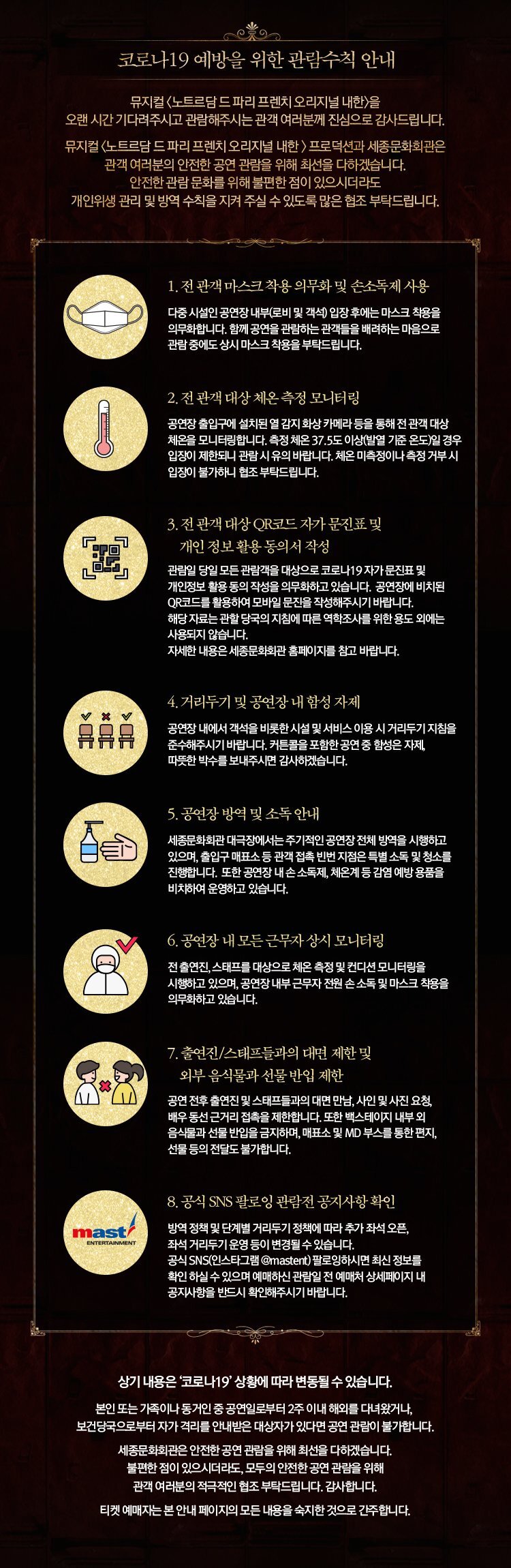  코로나19 예방을 위한 관람수칙 안내 '뮤지컬 노트르담드파리 프렌치 오리지널 내한)을 오랜 시간 기다려주시고 관람해주시는 관객 여러분께 진심으로 감사드립니다. 뮤지컬 〈노트르담 드 파리 프렌치 오리지널 내한)프로덕션과 세종문화회관은 관객 여러분의 안전한 공연 관람을 위해 최선을 다하겠습니다. '안전한 관람문화를 위해 불편한 점이 있으시더라도 개인위생 관리 및 방역 수칙을 지켜 주실 수 있도록 많은 협조 부탁드립니다. 1. 전 관객 마스크 착용 의무화 및 손소독제 사용 다중시설인 공연장 내부로비 및 객석 입장 후에는 마스크 착용을 의무화합니다. 함께 공연을 관람하는 관객들을 배려하는 마음으로 '관람 중에도 상시 마스크 착용을 부탁드립니다. 2. 전 관객 대상 체온 측정 모니터링 CD 공연장 출입구에 설치된 열 감지 화상 카메라 등을 통해 전 관객 대상 체온을 모니터링합니다. 측정 체온 37.5도 이상(발열 기준 온도)일 경우 입장이 제한되니 관람 시 유의 바랍니다. 체온 미측정이나 측정 거부시 입장이 불가하니 협조 부탁드립니다. P 