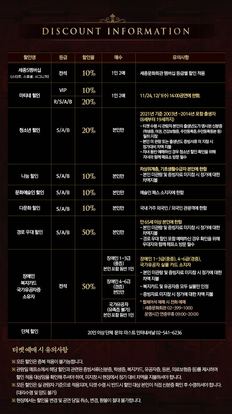  DISCOUNT INFORMATION 할인명 할인율  매수 유의사항 세종S멤버십 (스타트, 스페셜, 시그니처) 전석 10% 1인 2매 세종문화회관 멤버십 등급별 할인 적용 마티네 할인 VIP 10% | R/S/A/B | 20% 1인 2매 11/24, 12/1(수) 14:00 공연에 한함. 청소년 할인 S/A/B 2010 본인만 2021년 기준 2003년 ~2014년 포함 출생자 (8세부터 19세까지) - 티켓 수령 시 관람자 본인의 출생년도가 명시된 신분증 (학생증, 여권, 건강보험증, 주민등록증,주민등록등본 등) 필히 지참 - 본인 미 관람 또는 출생년도 증빙서류 미지참시 정가대비 차액지불 - 자녀 동반 예매하신 경우 청소년 할인 확인을 위해 자녀와 함께 매표소 방문 필수 나눔 할인 S/A/B | 10% 본인만 차상위계층, 기초생활수급자 본인에 한함 - 본인 미관람 및 증빙자료 미지참시 정가에 대한 차액지불 문화예술인 할인 S/A/B | 10% 본인만 예술인 패스 소지자에 한함 다문화 할인 S/A/B 10% 본인만 국내 거주 외국인 / 외국인 관광객에 한함 경로 우대할인 S/A/B 50% 본인만 만 65세 이상 본인에 한함 - 본인 미관람 및 증빙자료 미지참시 정가에 대한 차액지불 - 경로우대 할인 포함 예매하신 경우 확인을 위해 우대자와 함께 매표소 방문 필수 장애인 1-3급 본인 포함 동반 1인 장애인 4-6급 장애인 복지카드 국가유공자증 소유자 전석 50% 장애인 1-3급(중증), 4-6급(경증), 국가유공자 실물 카드 소지자 - 본인 미관람 및 증빙자료 미지참 시 정가에 대한 차액지불 - 복지카드 및 유공자증 모두 실물만 인정 - 증빙자료 미지참시 정가에 대한 차액지불 * 휠체어석 예매 시 전화예매 : 세종문화회관 02-399~1000 | 운영시간 연중무휴 09:00~20:00 본인만 국가유공자 (유족증 불가) 본인 포함 동반 1인 단체할인 20인 이상 단체 문의: 마스트 인터내셔날 02-541-6236 | 티켓예매 시 유의사항 ※ 모든 할인은 중복 적용이 불가능합니다. ※ 관람일 매표소에서 해당 할인과 관련된 증빙서류(신분증, 학생증, 복지카드, 유공자증, 등본, 의료보험증 등)를 제시하여 할인 적용 대상임을 확인해 주셔야 하며, 미지참시 현장에서 정가 대비 차액을 지불하셔야 합니다. ※ 모든 할인은 실 관람자 기준으로 적용되며, 티켓 수령시 반드시 할인 대상 본인이 직접 신분증 확인 후 수령하셔야 합니다. (대리수령 및 양도 불가) ※ 현장에서는 할인율 변경 및 공연 당일 취소, 변경, 환불이 절대 불가합니다.