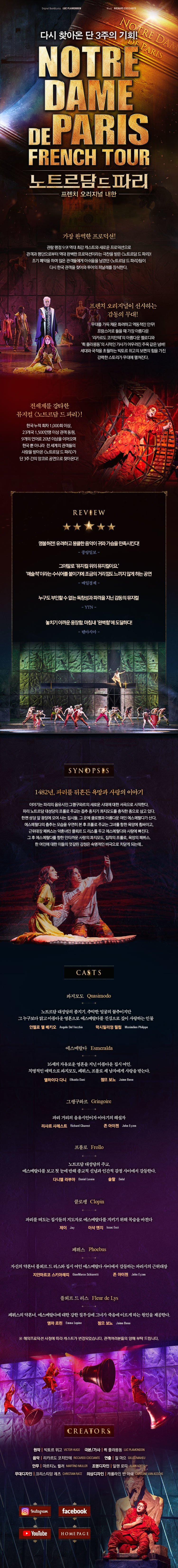  Original Book&Lyrics LUC PLAMONDON Music RICHARD COCCIANTE NOTRE DAM 다시 찾아온 단 3주의 기회! ' 1718DE PARIS NOTRE DAME DE PARIS FRENCH TOUR 노트르담드파리 프렌치 오리지널 내한 가장 완벽한 프로덕션! 관람평점 9.9! 역대 최강 캐스트와 새로운 프로덕션으로 관객과 평단으로부터 역대 완벽한 프로덕션이라는 극찬을 받은 <노트르담드파리) 조기 폐막을 하며 많은 관객들에게 아쉬움을 남겼던 노트르담 드 파리 팀이 다시 한국 관객을 찾아와 투어의 피날레를 장식한다. '프렌치 오리지널이 선사하는 감동의 무대! 무대를 가득 채운 화려하고 역동적인 안무 | 프랑스어로들을 때 가장 아름다운 '리카르도 코치안테의 아름다운 멜로디와 '플라봉동'의 시적인 가사가 어우러진 주옥 같은 넘버!! 세대와 국적을 초월하는 빅토르 위고의 보편의 함을 가진 강력한 스토리가 무대에 펼쳐진다. 전세계를 강타한 뮤지컬 <노트르담드파리〉! 한국누적 회차 1,000회 이상, 23개국 1,500만명 이상 관객 동원, 9개의 언어로 20년 이상을 이어오며 한국 뿐 아니라 전 세계의 관객들의 사랑을 받아온 노트르담 드 파리>가 단 3주 간의 앙코르 공연으로 찾아온다! REVIEW '명불허전 유려하고 뭉클한음악이 귀와 가슴을 만족시킨다. - 중앙일보 - 그야말로 '뮤지컬 위의 뮤지컬이요. 예술적이라는 수식어를 붙이기에 조금의 거리낌도 느끼지 않게 하는 공연 - 매일경제 - 누구도 부인할 수 없는 독창성과 파격을 지닌 감동의 뮤지컬 - YTN - 놓치기 아까운 웅장함. 마침내 '완벽함에 도달하다. - 텐아시아 - SYNOPSIS | 1482년, 파리를 뒤흔든 욕망과 사랑의 이야기 이야기는 파리의 음유시인 그랭구와르의 새로운 시대에 대한 서곡으로 시작한다. 파리 노트르담 대성당의 프롤로 주교는 꼽추 종지기 콰지모도를 충직한 종으로 삼고 있다. 한편 성당 앞 광장에 모여 사는 집시들, 그곳에 클로팽과 아름다운 여인 에스메랄다가 산다. 에스메랄다의 춤추는 모습을 우연히 본 후 프롤로 주교는 그녀를 항한 욕망에 휩싸이고, 근위대장 페뷔스는 약혼녀인 플뢰르 드 리스를 두고 에스메랄다와 사랑에 빠진다. 그 후 에스메랄다를 향한 안타까운 사랑의 콰지모도, 집착의 프롤로, 욕망의 페뷔스. 한 여인에 대한 이들의 엇갈린 감정은 숙명적인 비극으로 치닫게 되는데... CASTS 콰지모도 Quasimodo '노트르담 대성당의 종지기, 추악한 얼굴의 꼽추이지만, 그 누구보다 맑고 아름다운 영혼으로 에스메랄다를 진심으로 깊이 사랑하는 인물 안젤로 델 베키오 Angelo Del Vecchio_ 막시밀리엉 필립 Maximilen Phipper 에스메랄다. Esmeralda '16세의 자유로운 영혼을 지닌 아름다운 집시 여인. 치명적인 매력으로 콰지모도, 페뷔스, 프롤로 세 남자에게 사랑을 받는다. 15/01C1 C14 Elhaida Dani 젬므 보도 Jaime Bono 그랭구와르 Gringoire '파리 거리의 음유시인이자 이야기의 해설자 리샤르 샤레스트 Richard Charest 존 아이젠 John Eyzen 프롤로 Frollo 노트르담 대성당의 주교, 에스메랄다를 보고 첫눈에 반해 종교적 신념과 인간적 감정 사이에서 갈등한다. 다니엘 라부아 Daniel Lavoie 솔랄 Solal 클로팽 Clopim 파리를 떠도는 집시들의 지도자로 에스메랄다를 지키기 위해 목숨을 바친다. 제이 Jay 이삭 엔지 kssac Enzi 페뷔스 Phoebus 자신의 약혼녀 플뢰르 드 리스와 집시 여인 에스메랄다 사이에서 갈등하는 파리시의 근위대장 지안마르코 스키아레띠 GianMarco Schiaretti 존 아이젠 John Eyzen 플뢰르 드리스 Fleur de Lys 페뷔스의 약혼녀. 에스메랄다에 대한 강한 질투심에 그녀가 죽음에 이르게 하는 원인을 제공한다. 엠마 르핀 Emma Lepine 젬므 보노 Jaime Bono ※ 해외프로덕션 사정에 따라 캐스트가 변경되었습니다. 관객여러분들의 양해 부탁 드립니다. CREATORS 원작 | 빅토르 위고 VICTOR HUGO 극본/가사 | 뤽 플라몽동 LUC PLAMONDON 음악 | 리카르도 코치안테 RICCARDO COCCIANTE 연출 | 질 마으 GILLES MAHED 안무 | 마르티노 뮐러 MARTINO MULLER 조명디자인 | 알랜 로피 ALAIN LORTIE | 무대디자인 | 크리스티앙 레츠 CHRISTIAN RATE 의상디자인 | 캐롤라인 반 아쉐 CAROLINE VAN ASSCHE Instagram facebook YouTube HOME PAGE