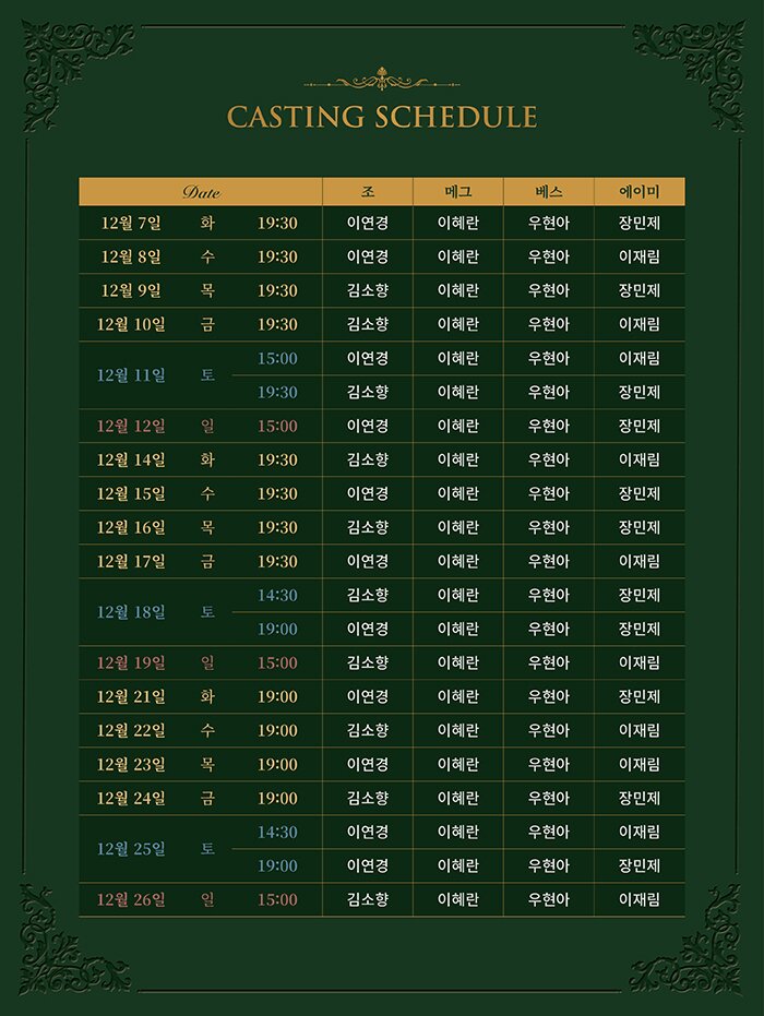 CASTING SCHEDULE  12월 7일    화 19:30  이연경 이혜란 우현아 장민제 12월 8일    수 19:30  이연경 이혜란 우현아 이재림 12월 9일    목 19:30  김소향 이혜란 우현아 장민제 12월 10일  금 19:30  김소향 이혜란 우현아 이재림 12월 11일  토 15:00  이연경 이혜란 우현아 이재림                   19:30  김소향 이혜란 우현아 장민제 12월 12일  일 15:00  이연경 이혜란 우현아 장민제 12월 14일  화 19:30  김소향 이혜란 우현아 이재림 12월 15일  수 19:30  이연경 이혜란 우현아 장민제 12월 16일  목 19:30  김소향 이혜란 우현아 장민제 12월 17일  금 19:30  이연경 이혜란 우현아 이재림 12월 18일  토 15:00  김소향 이혜란 우현아 장민제                   19:30  이연경 이혜란 우현아 장민제 12월 19일  일 15:00  김소향 이혜란 우현아 이재림 12월 21일  화 19:30  이연경 이혜란 우현아 장민제 12월 22일  수 19:30  김소향 이혜란 우현아 이재림 12월 23일  목 19:30  이연경 이혜란 우현아 이재림 12월 24일  금 19:30  김소향 이혜란 우현아 장민제 12월 25일  토 15:00  이연경 이혜란 우현아 이재림                   19:30  이연경 이혜란 우현아 장민제 12월 26일  일 15:00  김소향 이혜란 우현아 이재림