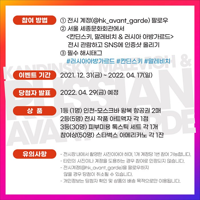 참여 방법 1. 전시 계정(@hk_avant_garde) 팔로우 2. 서울 세종문화회관에서 <칸딘스키, 말레비치 & 러시아 아방가르드> 전시 관람하고 SNS에 인증샷 올리기 3.필수 해시태그 #러시아아방가르드 #칸딘스키 #말레비치 이벤트 기간 2021. 12. 31(금) ~ 2022. 04. 17(일) 당첨자 발표 2022. 04. 29(금) 예정 상품 1등 (1명) 인천-모스크바 왕복 항공권 2매 2등(5명) 전시 작품 아트액자 각 1점 3등(30명) 피부미용 톡스틱 세트 각 1개 참여상(50명) 스타벅스 아메리카노 각 1잔 유의사항 - 전시장 내에서 촬영한 사진이어야 하며, 1개 계정당 1번 참여 가능합니다. - 타인의 사진이나 계정을 도용하는 경우 참여로 인정되지 않습니다. - 전시계정(@hk_avant_garde)을 팔로우하지 않을 경우 당첨이 취소될 수 있습니다. - 개인정보는 당첨자 확인 및 상품의 배송 목적으로만 이용됩니다.