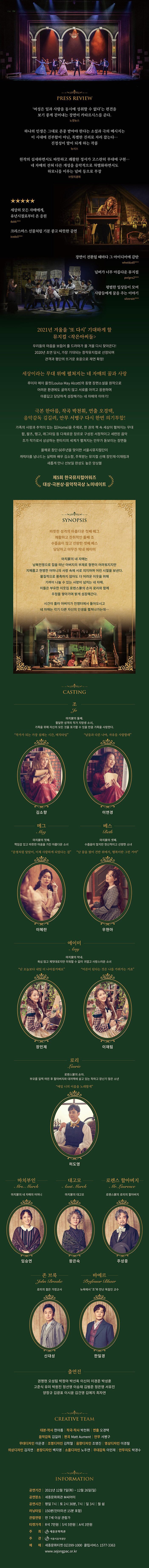 PRESS REVIEW  ‘여성은 일과 사랑흘 동시에 성취할 수 없다’는 펀견을 보기 좋게 걷어내는 장면이 카타르시스를 준다． 노컷뉴스  하나의 인샘은 그대로 존증 받아야 한다는 소설과 극의 메시지는 이 시대에 진부함이 아닌 특별한 진리로 자리 잡는다.. 진정성이 말이 되게 하는 작품 뉴시스  원각의 섬세하만서도 따뜻하고 쾌활한 정서가 고스란히 무대에 구현.. 네 자매의 전혀 다른 개성을 음악적으로 차별화하면서도 하모니를 이루는 넘버 등으로 무장 브릿지경제   ★★★★★ 세상의 모든자매에게，유년시절로부터 온 응원   크리스마스 선믈처럼 기분 좋고 따뜻한 공연  잠먼이 전환될 때마다 그 아이디어에 감탄  넘버가 너무 아름다운 뮤지컬 팡범한 일상들이 모여 사람들에게 꿈올주는 이야기  2021넌 겨울을 ‘또 다시’ 기대하게 할 뮤지컬 〈작은아씨들〉  우리들의 마음을 보듬어 줄 드리마가 올 겨울 다시 찾아온다! 2020년 초연 당시,  가장 기대되는 창작뮤지컬로 선정되며 관객과 평단의 뜨거운 호응으로 재현 확정l   세상이리는 무대 위에 펼쳐지는 네 자매의 꿈과 사랑 루이자 메이 올컷(Louisa May Alcott)의 동명 장편소설을 원작으로 어려문 환경에도 굴하지 않고 서로를 아끼고 응원하며 아름답고 당당하게 성장해가는 네 자매의 이야기！  극본 한아름， 작곡 박천휘， 연출 오경택， 음악감독 김길려， 안무 서병구 다시 한번 의기투합！ 가족의 사랑과 추억이 있는 집(Home)을 주제로, 한 권의 책 속 세상이 펼쳐지는 무대 팝， 왈츠， 탱고， 래그타임 등 다채로운 장르로 구성된 서정적이고 세련된 옴악 조가 작가로서 상상하는 판타지의 세계가 펼쳐지는 안무가 돋보이는 장면들  읕해로 창단 60주년을 맞이한 서울시뮤지컬단이 캐릭터를 넘나드는 실력파 배우 김소항， 주목받는 뮤지컬 신예 장민제.이재림과 새롭게 만나 선보일 완성도 높은 앙상블   제5회 한국뮤지컬어워즈 대창·극본상‘음악작곡상 노미네이트  SYNOPSIS 따뜻한 성격의 아름다운 첫째 매그 쾌활하고 진취적인 둘째 조 수줍음이 많고 선량한 셋째 베스 당당하고 야무진 막내 에이미  마치가의 네 자매는 남북전쟁으로 집을 떠난 아버지의 부재로 형편이 많이 어려워지지만 지혜롭고 현명한 어머니의 사랑 속에 서로 의지하며 어린 시절을 보낸다 물질적으로 풍족하지 않아도 더 어려운 이웃을 위해 기꺼이 나눌 수 있는 사랑이 넘치는 네 자매 이들은 부유한 이웃집 로렌스가의 손자 로리와 함께 우정을 쌓아가며 밝게 성장해간다  시간이 흘러 아버지가 전쟁터에서 돌아오시는고 네 자매는 각기 다른 자신의 인생을 펼쳐나가는데..    CASTING  조 JO 마치가의 들째, 활달한 성격의 작가 지망성 소녀, 가족을 위에 자신의 모든 것을 포기할 수 있을만큼 가족을 사랑한다