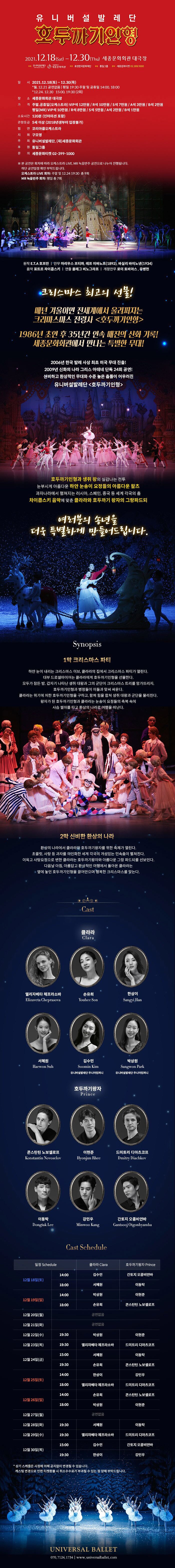 유니버설발레단 호두까기인형 2021.12.18(at) - 12.30(Thu) 세종문화회관 대극장 주 3 세종문화회관 주관 효정한국문화재단 후원 통일그룹 문의 세종문화티켓 02.399,1000 일 시 2021.12.18(토) ~ 12.30(목) 월, 12.21 공연없음 | 평일 19:30 주말 및 공휴일 14:00, 18:000 * 12.24. 12.30 15:00. 19:30 (2회) 장 소 세종문화회관 대극장 가 격 주말 공휴일(오케스트라) VIP석 12만원 / R석 10만원 / S석 7만원 / A석 3만원 / B석 2만원 평일 (MR) VIP석 10만원 / R석 8만원 / S석 5만원 / A석 2만원 / B석 1만원 소요시간 120분 (인터미션 포함) 관람등급 5세 이상 (2018년생부터 입장불가) 협 연 코리아쿱오케스트라 지 휘 구모영 주 최 유니버설발레단, (재)세종문화회관 후 원 통일그룹 문 의 세종문화티켓 02-399-1000 ※ 본 공연은 회차에 따라 오케스트라 LIVE, MR 녹음반주 공연으로 나누어 진행됩니다. 하단 공연일정 확인 부탁드립니다. 오케스트라 LIVE 회차: 주말 및 12.24 19:30 총 9회 MR 녹음반주 회차: 평일 총 7회 원작 E.T.A 호프만 '안무 마리우스 프티파, 레프 이바노프(1892), 바실리 바이노넨(1934) 음악 표트르 차이콥스키 | 연출 올레그 비노그라프 | 개정안무 로이 토비아스 , 유병헌 크리스마스 최고의 선물! 매년 겨울이면 전세계에서 울려퍼지는 '크리마스마스 전령사 <호두까기인형> '1986년 초연 후 35년간 연속 매진의 신화 기록! '세종문화회관에서 만나는 특별한 무대! '2006년 한국 발레 사상 최초 미국 무대 진출!! 2009년 신화의 나라 그리스 아테네 단독 24회 공연! '신비하고 환상적인 무대와 수준 높은 춤들이 어우러진 '유니버설발레단 <호두까기인형 > | '호두까기인형과 생쥐 왕의 실감나는 전투 눈부시게 아름다운 하얀 눈송이 요정들의 아름다운 왈츠 과자나라에서 펼쳐지는 러시아, 스페인, 중국 등 세계 각국의 춤 차이콥스키 음악에 맞춘 클라라와 호두까기 왕자의 그랑파드되 예레분의 송년을 더욱 특별하게 만들어드립니다. Synopsis 1막 크리스마스 파티 하얀 눈이 내리는 크리스마스 이브, 클라라의 집에서 크리스마스 파티가 열린다. 대부 드로셀마이어는 클라라에게 호두까기인형을 선물한다. 모두가 잠든 밤, 갑자기 나타난 생쥐 대왕과 그의 군단이 크리스마스 트리를 망가뜨리자, 호두까기인형과 병정들이 이들과 맞써 싸운다. 클라라는 위기에 처한 호두까기인형을 구하고, 함께 힘을 합쳐 생쥐 대왕과 군단을 물리친다. 왕자가 된 호두까기인형과 클라라는 눈송이 요정들의 축복 속에 사슴 썰매를 타고 환상의 나라로 여행을 떠난다. 2막 신비한 환상의 나라 환상의 나라에서 클라라와 호두까기왕자를 위한 축제가 열린다. 초콜릿, 사탕 등 과자를 의인화한 세계 각국의 개성있는 민속춤이 펼쳐진다. 이윽고 사탕요정으로 변한 클라라는 호두까기왕자와 아름다운 그랑 파드되를 선보인다. 다음날 아침, 아름답고 환상적인 여행에서 돌아온 클라라는 • 옆에 놓인 호두까기인형을 끌어안으며 행복한 크리스마스를 맞는다. Cast 클라라 Clara 엘리자베타 체프라소바 Elizaveta Cheprasova 손유희 Youhee Son 한상이 Sangyi Han 서혜원 Haewon Suh 김수민 Soomin Kim 유니버설발레단 주니어컴퍼니 박상원 Sangwon Park 유니버설발레단 주니어컴퍼니 호두까기왕자 Prince 콘스탄틴 노보셀로프 Konstantin Novoselov 이현준 Hyonjun Rhee 드미트리 디아츠코프 Dmitry Diachkov 이동탁 Dongtak Lee 강민우 Minwoo Kang 간토지 오콤비얀바 Gantsooj Otgonbyamba Cast Schedule 일정 Schedule 클라라 Clara 호두까기왕자 Prince 14:00 김수민 간토지 오콤비얀바 12월 18일(토) 18:00 서혜원 이동탁 14:00 박상원 이현준 12월 19일(일) 18:00 손유희 콘스탄틴 노보셀로프 12월 20일(월) 공연없음 12월 21일(화) 공연없음 12월 22일(수) 19:30 박상원 이현준 12월 23일(목) 19:30 엘리자베타 체프라소바 드미트리 디아츠코프 15:00 서혜원 이동탁 12월 24일(금) 19:30 손유희 콘스탄틴 노보셀로프 14:00 한상이 강민우 12월 25일(토) 18:00 엘리자베타 체프라소바 드미트리 디아츠코프 14:00 손유희 콘스탄틴 노보셀로프 12월 26일(일) 18:00 박상원 이현준 12월 27일(월) 공연없음 12월 28일(화) 19:30 서혜원 이동탁 12월 29일(수) 19:30 엘리자베타 체프라소바 드미트리 디아츠코프 15:00 김수민 간토지 오콤비얀바 12월 30일(목) 19:30 한상이 강민우 * 상기 스케줄은 사정에 의해 공지없이 변경될 수 있습니다. 캐스팅 변경으로 인한 티켓환불 시 취소수수료가 부과될 수 있는 점 양해 부탁드립니다. UNIVERSAL BALLET 070.7124. 1734 | www.universalballet.com