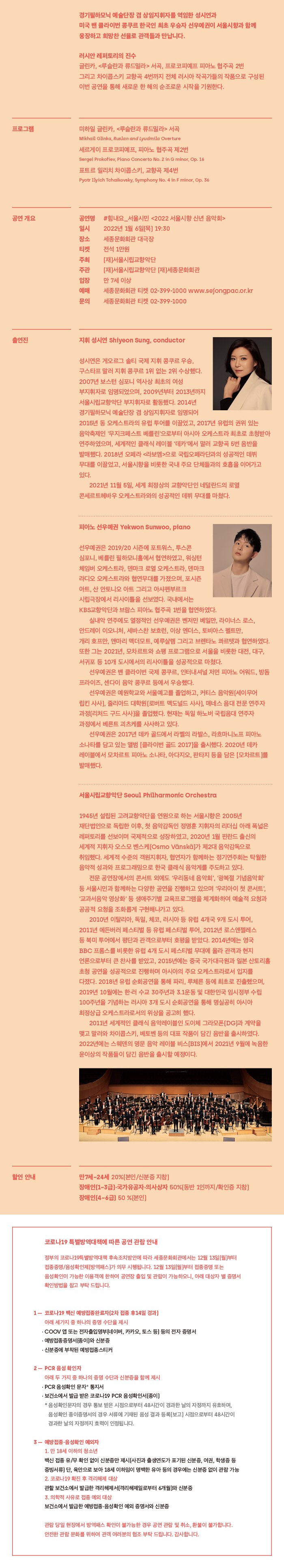 경기필하모닉 예술단장 겸 상임지휘자를 역임한 성시연과 미국 밴 클라이번 콩쿠르 한국인 최초 우승자 선우예권이 서울시향과 함께 웅장하고 희망찬 선율로 관객들과 만납니다. 러시안 레퍼토리의 진수 글린카, <루슬란과 류드밀라> 서곡, 프로코피예프 피아노 협주곡 2번 그리고 차이콥스키 교향곡 4번까지 전체 러시아 작곡가들의 작품으로 구성된 이번 공연을 통해 새로운 한 해의 순조로운 시작을 기원한다. 프로그램 미하일 글린카, <루슬란과 류드밀라> 서곡 Mikhail Glinka, Ruslan and Lyudmila Overture 세르게이 프로코피예프, 피아노 협주곡 제2번 Sergei Prokofiev, Piano Concerto No. 2 in G minor, Op. 16 표트르 일리치 차이콥스키, 교향곡 제4번 Pyotr Ilyich Tchaikovsky, Symphony No. 4 in F minor, Op. 36 공연 개요 공연명 일시 장소 티켓 주최 주관 #힘내요_서울시민 <2022 서울시향 신년 음악회> 2022년 1월 6일(목) 19:30 세종문화회관 대극장 전석 1만원 (재)서울시립교향악단 (재)서울시립교향악단 (재]세종문화회관 만 7세 이상 세종문화회관 티켓 02-399-1000 www.sejongpac.or.kr 세종문화회관 티켓 02-399-1000 입장 예매 문의 출연진 지휘 성시연 Shiyeon Sung, conductor 성시연은 게오르그 솔티 국제 지휘 콩쿠르 우승, 구스타프 말러 지휘 콩쿠르 1위 없는 2위 수상했다. 2007년 보스턴 심포니 역사상 최초의 여성 부지휘자로 임명되었으며, 2009년부터 2013년까지 서울시립교향악단 부지휘자로 활동했다. 2014년 경기필하모닉 예술단장 겸 상임지휘자로 임명되어 2015년 동 오케스트라의 유럽 투어를 이끌었고, 2017년 유럽의 권위 있는 음악축제인 '무지크페스트 베를린'으로부터 아시아 오케스트라 최초로 초청받아 연주하였으며, 세계적인 클래식 레이블 '데카'에서 말러 교향곡 5번 음반을 발매했다. 2018년 오페라 <라보엠>으로 국립오페라단과의 성공적인 데뷔 무대를 이끌었고, 서울시향을 비롯한 국내 주요 단체들과의 호흡을 이어가고 있다. 2021년 11월 5일, 세계 최정상의 교향악단인 네덜란드의 로열 콘세르트헤바우 오케스트라와의 성공적인 데뷔 무대를 마쳤다. 피아노 선우예권 Yekwon Sunwoo, piano 선우예권은 2019/20 시즌에 포트워스, 투스콘 심포니, 베를린 필하모니홀에서 협연하였고, 워싱턴 체임버 오케스트라, 덴마크 로열 오케스트라, 덴마크 라디오 오케스트라와 협연무대를 가졌으며, 포시즌 아트, 산 안토니오 아트 그리고 아샤펜부르크 시립극장에서 리사이틀을 선보였다. 국내에서는 KBS교향악단과 브람스 피아노 협주곡 1번을 협연하였다. 실내악 연주에도 열정적인 선우예권은 벤저민 베일만, 라이너스 로스, 안드레이 이오니처, 세바스찬 보흐런, 이상 엔더스, 토비아스 펠트만, 개리 호프만, 앤마리 맥더모트, 예루살렘 그리고 브렌타노 콰르텟과 협연하였다. 또한 그는 2021년, 모차르트와 쇼팽 프로그램으로 서울을 비롯한 대전, 대구, 서귀포 등 10개 도시에서의 리사이틀을 성공적으로 마쳤다. 선우예권은 밴 클라이번 국제 콩쿠르, 인터내셔널 저먼 피아노 어워드, 방돔 프라이즈, 센다이 음악 콩쿠르 등에서 우승했다. | 선우예권은 예원학교와 서울예고를 졸업하고, 커티스 음악원 (세이무어 립킨 사사), 줄리아드 대학원(로버트 맥도널드 사사], 매네스 음대 전문 연주자 과정[리처드 구드 사사]을 졸업했다. 현재는 독일 하노버 국립음대 연주자 과정에서 베른트 괴츠케를 사사하고 있다. 선우예권은 2017년 데카 골드에서 라벨의 라발스, 라흐마니노프 피아노 소나타를 담고 있는 앨범 [클라이번 골드 2017]을 출시했다. 2020년 데카 레이블에서 모차르트 피아노 소나타, 아다지오, 판타지 등을 담은 [모차르트]를 발매했다. 서울시립교향악단 Seoul Philharmonic Orchestra 1945년 설립된 고려교향악단을 연원으로 하는 서울시향은 2005년 재단법인으로 독립한 이후, 첫 음악감독인 정명훈 지휘자의 리더십 아래 폭넓은 레퍼토리를 선보이며 국제적으로 성장하였고, 2020년 1월 핀란드 출신의 세계적 지휘자 오스모 벤스케[Osmo Vinski]가 제2대 음악감독으로 취임했다. 세계적 수준의 객원지휘자, 협연자가 함께하는 정기연주회는 탁월한 음악적 성과와 프로그래밍으로 한국 클래식 음악계를 주도하고 있다. | 전문 공연장에서의 콘서트 외에도 '우리동네 음악회', '광복절 기념음악회' 등 서울시민과 함께하는 다양한 공연을 진행하고 있으며 '우리아이 첫 콘서트' '교과서음악 영상화' 등 생애주기별 교육프로그램을 체계화하여 예술적 요청과 공공적 요청을 조화롭게 구현해나가고 있다. 2010년 이탈리아, 독일, 체코, 러시아 등 유럽 4개국 9개 도시 투어, 2011년 에든버러 페스티벌 등 유럽 페스티벌 투어, 2012년 로스앤젤레스 등 북미 투어에서 평단과 관객으로부터 호평을 받았다. 2014년에는 영국 BBC 프롬스를 비롯한 유럽 4개 도시 페스티벌 무대에 올라 관객과 현지 언론으로부터 큰 찬사를 받았고, 2015년에는 중국 국가대극원과 일본 산토리홀 초청 공연을 성공적으로 진행하며 아시아의 주요 오케스트라로서 입지를 다졌다. 2018년 유럽 순회공연을 통해 파리, 루체른 등에 최초로 진출했으며, 2019년 10월에는 한·러 수교 30주년과 3.1운동 및 대한민국 임시정부 수립 100주년을 기념하는 러시아 3개 도시 순회공연을 통해 명실공히 아시아 최정상급 오케스트라로서의 위상을 공고히 했다. 2011년 세계적인 클래식 음악레이블인 도이체 그라모폰(DG)과 계약을 맺고 말러와 차이콥스키, 베토벤 등의 대표 작품이 담긴 음반을 출시하였다. 2022년에는 스웨덴의 명문 음악 레이블 비스(BIS]에서 2021년 9월에 녹음한 윤이상의 작품들이 담긴 음반을 출시할 예정이다. 할인 안내 만7세~24세 20%(본인 신분증 지참] 장애인 [1~3급] 국가유공자·의사상자 50%(동반 1인까지 /확인증 지참) 장애인(4~6급] 50 %[본인] 코로나19 특별방역대책에 따른 공연 관람 안내 정부의 코로나19특별방역대책 후속조치방안에 따라 세종문화회관에서는 12월 13일 (월)부터 접종증명/음성확인제 (방역패스]가 의무 시행됩니다. 12월 13일(월)부터 접종증명 또는 음성확인이 가능한 이용객에 한하여 공연장 출입 및 관람이 가능하오니, 아래 대상자 별 증명서 확인방법을 참고 부탁 드립니다. 1 - 코로나19 백신 예방접종완료자 [2차 접종 후14일 경과) 아래 세가지 중 하나의 증명 수단을 제시 - COOV 앱 또는 전자출입명부(네이버, 카카오, 토스 등) 등의 전자 증명서 - 예방접종증명서(종이와 신분증 - 신분증에 부착된 예방접종스티커 2 - PCR 음성 확인자 아래 두 가지 중 하나의 증명 수단과 신분증을 함께 제시 - PCR 음성확인 문자 통지서 - 보건소에서 발급 받은 코로나19 PCR 음성확인서(종이) * 음성확인문자의 경우 통보 받은 시점으로부터 48시간이 경과한 날의 자정까지 유효하며, 음성확인 종이증명서의 경우 서류에 기재된 음성 결과 등록(보고 시점으로부터 48시간이 경과한 날의 자정까지 효력이 인정됩니다. 3 - 예방접종·음성확인 예외자 1. 만 18세 이하의 청소년 백신 접종 유무 확인 없이 신분증만 제시(사진과 출생연도가 표기된 신분증, 여권, 학생증 등 증빙서류 단, 육안으로 보아 18세 이하임이 명백한 유아 등의 경우에는 신분증 없이 관람 가능 2. 코로나19 확진 후 격리해제 대상 관할 보건소에서 발급한 격리해제서(격리해제일로부터 6개월)와 신분증 3. 의학적 사유로 접종 예외 대상 보건소에서 발급한 예방접종 음성확인 예외 증명서와 신분증 관람 당일 현장에서 방역패스 확인이 불가능한 경우 공연 관람 및 취소, 환불이 불가합니다. 안전한 관람 문화를 위하여 관객 여러분의 협조 부탁 드립니다. 감사합니다.