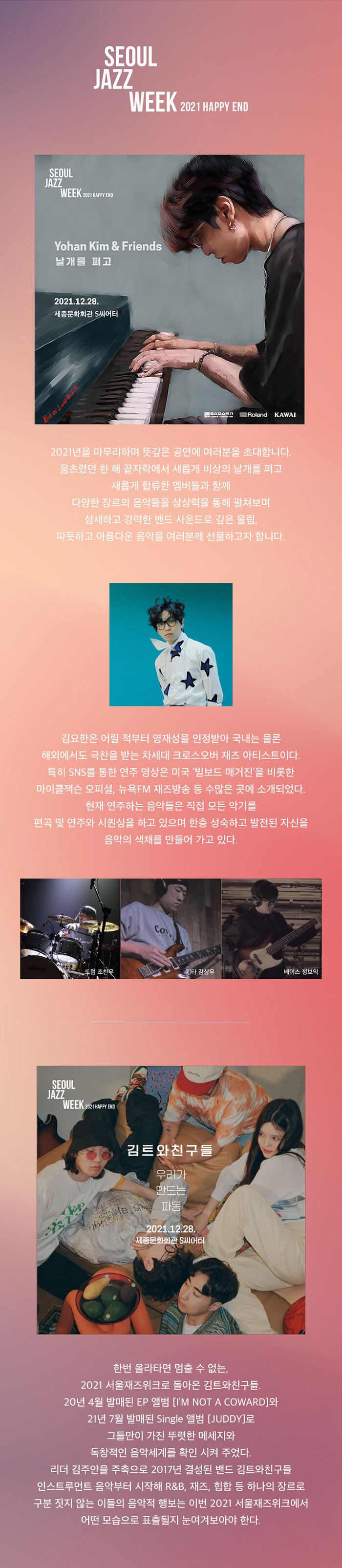 2021년을 마무리하며 뜻깊은 공연에 여러분을 초대합니다. 움츠렸던 한 해 끝자락에서 새롭게 비상의 날개를 펴고 새롭게 합류한 멤버들과 함께 다양한 장르의 음악들을 상상력을 통해 펼쳐보며, | 섬세하고 강력한 밴드 사운드로 깊은 울림... 따듯하고 아름다운 음악을 여러분께 선물하고자 합니다. 김요한은 어릴 적부터 영재성을 인정받아 국내는 물론 해외에서도 극찬을 받는 차세대 크로스오버 재즈 아티스트이다. 특히 SNS를 통한 연주 영상은 미국 '빌보드 매거진'을 비롯한 마이클잭슨 오피셜, 뉴욕FM 재즈방송 등 수많은 곳에 소개되었다. 현재 연주하는 음악들은 직접 모든 악기를 편곡 및 연주와 시퀀싱을 하고 있으며 한층 성숙하고 발전된 자신을 음악의 색채를 만들어 가고 있다. 한번 올라타면 멈출 수 없는, 2021 서울재즈위크로 돌아온 김트와 구들 20년 4월 발매된 EP 앨범 [IM NOT A COWARD]와 | 21년 7월 발매된 Single 앨범 [JUDDY]로 그들만이 가진 뚜렷한 메세지와 '독창적인 음악세계를 확인 시켜 주었다. 리더 김주안을 주축으로 2017년 결성된 밴드 김트와친구들 인스트루먼트 음악부터 시작해 R&B, 재즈, 힙합 등 하나의 장르로 구분 짓지 않는 이들의 음악적 행보는 이번 2021 서울재즈위크에서 '어떤 모습으로 표출될지 눈여겨보아야 한다.