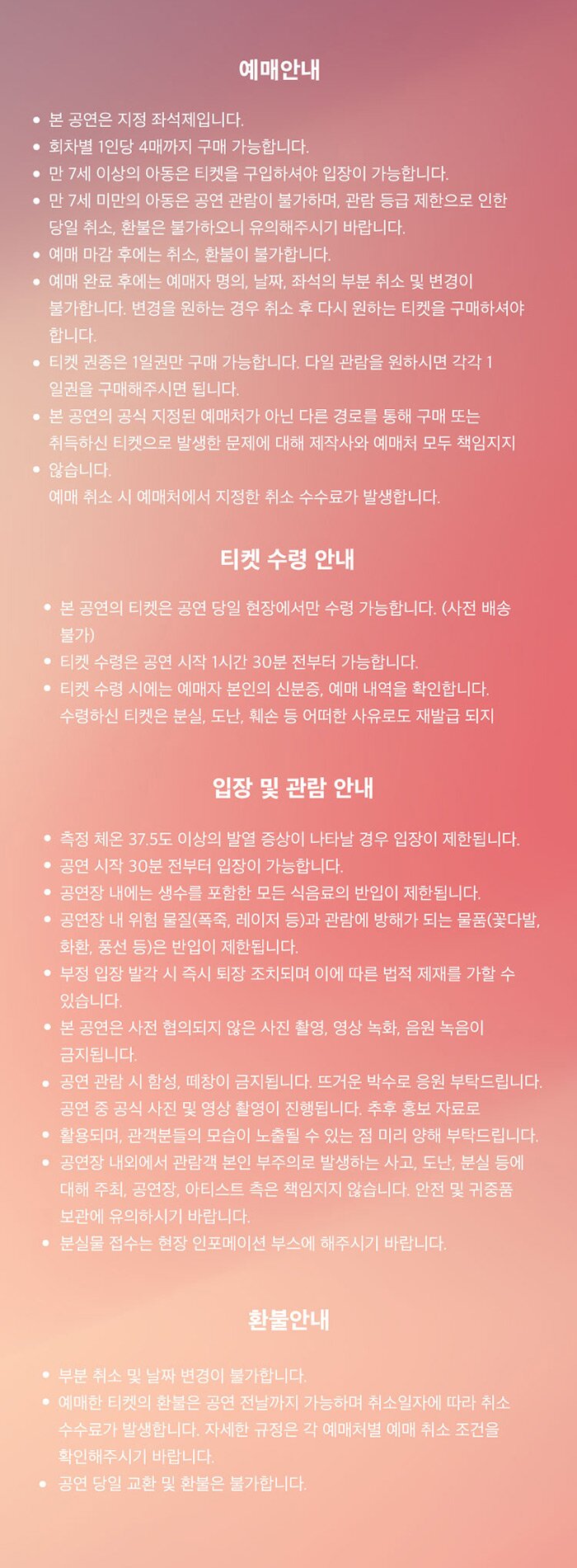 예매안내 본 공연은 지정 좌석제입니다. • 회차별 1인당 4매까지 구매 가능합니다. . * • 만 7세 이상의 아동은 티켓을 구입하셔야 입장이 가능합니다. • 만 7세 미만의 아동은 공연 관람이 불가하며, 관람 등급 제한으로 인한 당일 취소, 환불은 불가하오니 유의해주시기 바랍니다. 이 예매 마감 후에는 취소, 환불이 불가합니다. • 예매 완료 후에는 예매자 명의, 날짜, 좌석의 부분 취소 및 변경이 . 불가합니다. 변경을 원하는 경우 취소 후 다시 원하는 티켓을 구매하셔야 합니다. • 티켓 권종은 1일권만 구매 가능합니다. 다일 관람을 원하시면 각각 1, 1 일권을 구매해주시면 됩니다. • 본 공연의 공식 지정된 예매처가 아닌 다른 경로를 통해 구매 또는 | 취득하신 티켓으로 발생한 문제에 대해 제작사와 예매처 모두 책임지지 • 않습니다. 예매 취소 시 예매처에서 지정한 취소 수수료가 발생합니다.」 티켓 수령 안내 | • 본 공연의 티켓은 공연 당일 현장에서만 수령 가능합니다. (사전 배송, 1 불가) , • 티켓 수령은 공연 시작 1시간 30분 전부터 가능합니다. . .. • 티켓 수령 시에는 예매자 본인의 신분증, 예매 내역을 확인합니다. 수령하신 티켓은 분실, 도난, 훼손 등 어떠한 사유로도 재발급 되지 입장 및 관람 안내 측정 체온 37.5도 이상의 발열 증상이 나타날 경우 입장이 제한됩니다. • 공연 시작 30분 전부터 입장이 가능합니다. 공연장 내에는 생수를 포함한 모든 식음료의 반입이 제한됩니다. 공연장 내 위험 물질(폭죽, 레이저 등)과 관람에 방해가 되는 물품(꽃다발, '화환, 풍선 등)은 반입이 제한됩니다. 1 • 부정 입장 발각 시 즉시 퇴장 조치되며 이에 따른 법적 제재를 가할 수 있습니다. • 본 공연은 사전 협의되지 않은 사진 촬영, 영상 녹화, 음원 녹음이 금지됩니다. 공연 관람 시 함성, 떼창이 금지됩니다. 뜨거운 박수로 응원 부탁드립니다. 공연 중 공식 사진 및 영상 촬영이 진행됩니다. 추후 홍보 자료로」 활용되며, 관객분들의 모습이 노출될 수 있는 점 미리 양해 부탁드립니다. 공연장 내외에서 관람객 본인 부주의로 발생하는 사고, 도난, 분실 등에 • 대해 주최, 공연장, 아티스트 측은 책임지지 않습니다. 안전 및 귀중품 보관에 유의하시기 바랍니다. 환불안내 • 부분 취소 및 날짜 변경이 불가합니다. • 예매한 티켓의 환불은 공연 전날까지 가능하며 취소일자에 따라 취소 수수료가 발생합니다. 자세한 규정은 각 예매처별 예매 취소 조건을 확인해주시기 바랍니다. '공연 당일 교환 및 환불은 불가합니다.