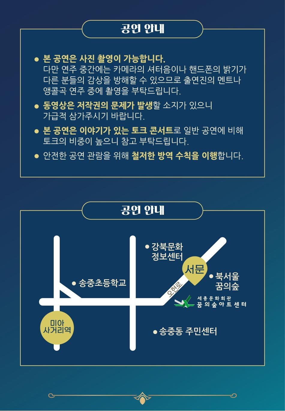 공연 안내 본 공연은 사진 촬영이 가능합니다. 다만 연주 중간에는 카메라의 셔터음이나 핸드폰의 밝기가 다른 분들의 감상을 방해할 수 있으므로 출연진의 멘트나, '앵콜곡 연주 중에 촬영을 부탁드립니다. ● 동영상은 저작권의 문제가 발생할 소지가 있으니 '가급적 삼가주시기 바랍니다. ● 본 공연은 이야기가 있는 토크 콘서트로 일반 공연에 비해 '토크의 비중이 높으니 참고 부탁드립니다. ● 안전한 공연 관람을 위해 철저한 방역 수칙을 이행합니다. 공연 안내 ● 강북문화 정보센터 F 서문 ● 송중초등학교 오현로 ● 북서울 꿈의숲 세종문화회관 꿈의 숲 아트 센 터 미아 사거리역 ● 송중동 주민센터