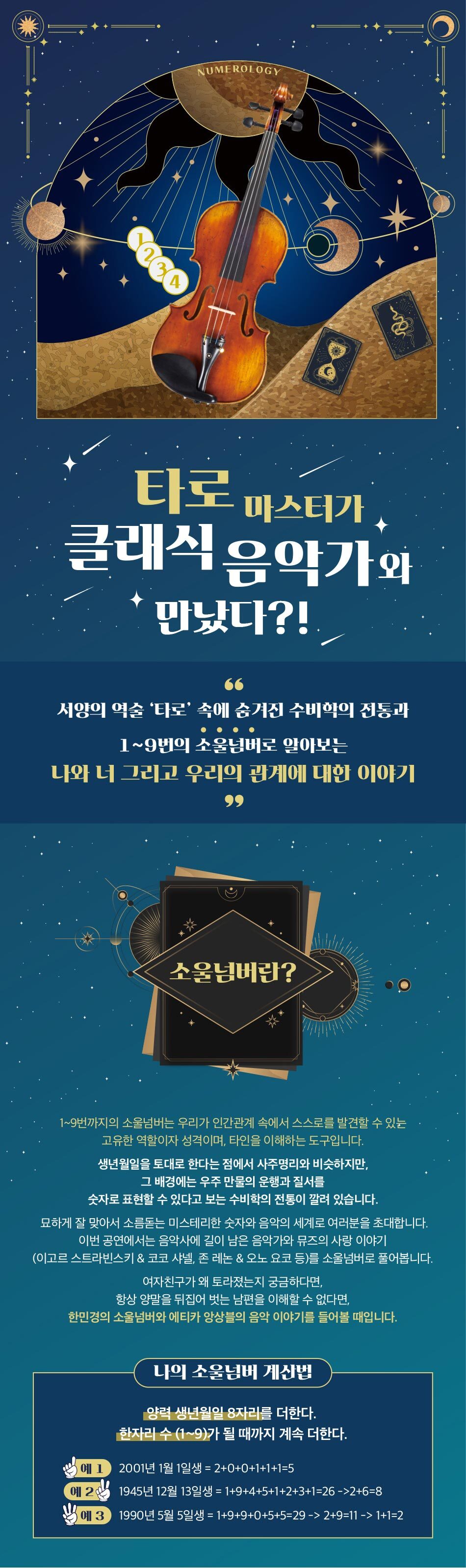 타로마스터가 클래식 음악가와 만났다?! 서양의 역술 '타로' 속에 숨겨진 수비학의 전통과 1~9번의 소울넘버로 알아보는 나와 너 그리고 우리의 관계에 대한 이야기 소울넘버란? 1~9번까지의 소울넘버는 우리가 인간관계 속에서 스스로를 발견할 수 있는 고유한 역할이자 성격이며, 타인을 이해하는 도구입니다. 생년월일을 토대로 한다는 점에서 사주명리와 비슷하지만, 그 배경에는 우주 만물의 운행과 질서를 숫자로 표현할 수 있다고 보는 수비학의 전통이 깔려 있습니다. 묘하게 잘 맞아서 소름돋는 미스테리한 숫자와 음악의 세계로 여러분을 초대합니다. 이번 공연에서는 음악사에 길이 남은 음악가와 뮤즈의 사랑 이야기 (이고르 스트라빈스키 & 코코 샤넬, 존 레논 & 오노 요코 등)를 소울넘버로 풀어봅니다. '여자친구가 왜 토라졌는지 궁금하다면, '항상 양말을 뒤집어 벗는 남편을 이해할 수 없다면, 한민경의 소울넘버와 에티카 앙상블의 음악 이야기를 들어볼 때입니다. '나의 소울넘버 계산법 양력 생년월일 8자리를 더한다. 한자리 수 (1~9)가 될 때까지 계속 더한다. 예 1) | 2001년 1월 1일생 = 2+0+0+1+1+1=5 | 예 21, 1945년 12월 13일생 = 149+4+5+1+2+3+1=26 ->2+6=8 예 3 1990년 5월 5일생 = 149+9+0+5+5=29 -> 2+9=11 -> 1+1=2 
