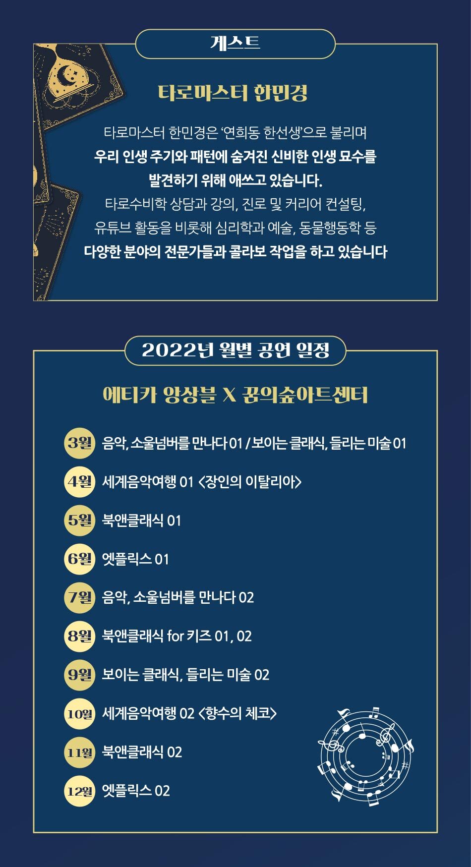 게스트 타로마스터 한민경 타로마스터 한민경은 '연희동 한선생'으로 불리며, '우리 인생 주기와 패턴에 숨겨진 신비한 인생 묘수를 발견하기 위해 애쓰고 있습니다. '타로수비학 상담과 강의, 진로 및 커리어 컨설팅, 유튜브 활동을 비롯해 심리학과 예술, 동물행동학 등 다양한 분야의 전문가들과 콜라보 작업을 하고 있습니다 ( 2022년 월별 공연 일정 에티카 앙상블 X 꿈의숲아트센터 (3월) 음악, 소울넘버를 만나다 01/보이는 클래식, 들리는 미술 01 (4월 세계음악여행 01 <장인의 이탈리아) 5월 북앤클래식 01 (6월) 엣플릭스 01 (7월) '음악, 소울넘버를 만나다 02) (8월) '북앤클래식 for 키즈 01, 02) (9월) 보이는 클래식, 들리는 미술 02 10월 '세계음악여행 02 <향수의 체코) 11월 북앤클래식 02 12월 엣플릭스 02