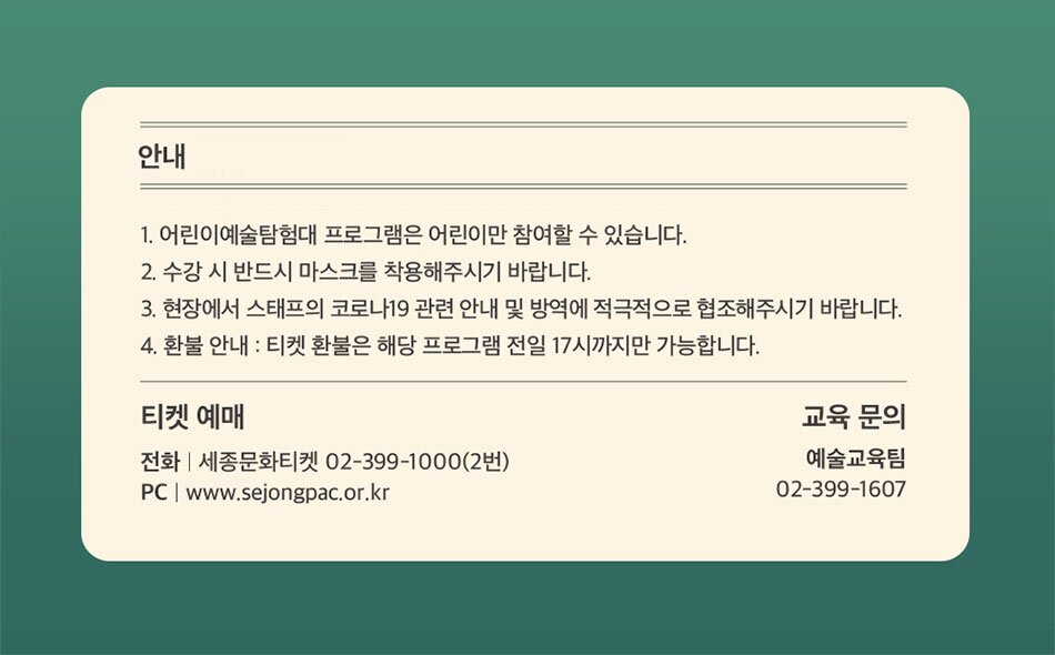 안내 1. 어린이예술탐험대 프로그램은 어린이만 참여할 수 있습니다. 2. 수강 시 반드시 마스크를 착용해주시기 바랍니다. 3. 현장에서 스태프의 코로나19 관련 안내 및 방역에 적극적으로 협조해주시기 바랍니다. 4. 환불 안내 : 티켓 환불은 해당 프로그램 전일 17시까지만 가능합니다. 티켓 예매 전화 | 세종문화티켓 02-399-1000(2번) PC | www.sejongpac.or.kr 교육 문의 예술교육팀 02-399-1607