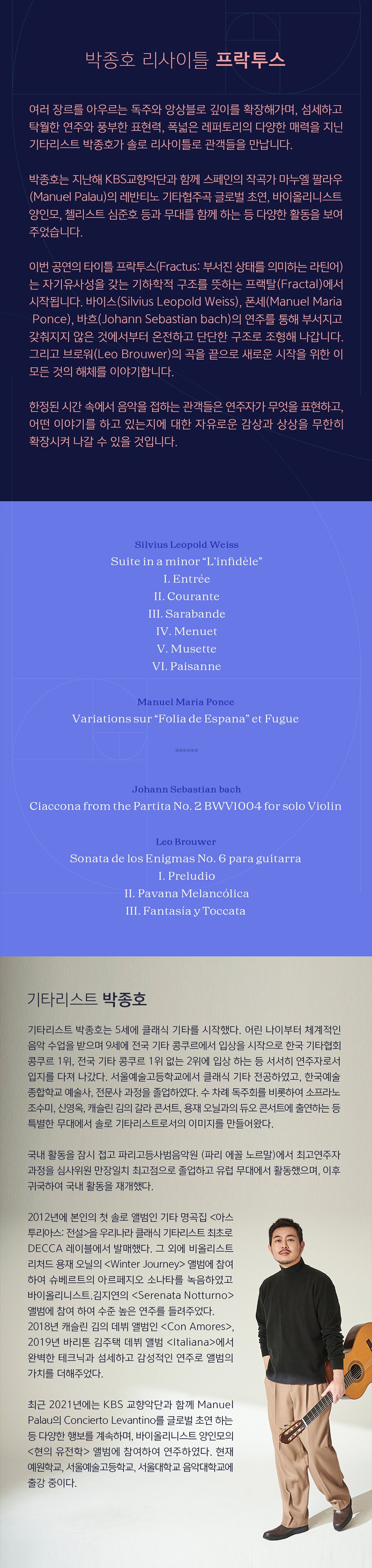 클래식 기타리스트 박종호의 리사이틀 프락투스(Fractus)가 5월 10일 세종문화회관 체임버홀에서 열립니다. 여러 장르를 아우르는 독주와 앙상블로 깊이를 확장해가며 섬세하고 탁월한 연주와 풍부한 표현력, 폭넓은 레퍼토리의 다양한 매력을 지닌 그가 솔로 리사이틀로 관객들을 만납니다. Silvius Leopold Weiss - Suite in a minor “L’infidèle”  I. Entrée  II. Courante  III. Sarabande  IV. Menuet  V. Musette  VI. Paisanne        Manuel Maria Ponce  - Variations sur “Folia de Espana” et Fugue         —intermission—        Johann Sebastian bach - Ciaccona from the Partita No. 2 BWV1004 for solo Violin         Leo Brouwer  - Sonata de los Enigmas No. 6 para guitarra   I. Preludio  II. Pavana Melancólica  III. Fantasía y Toccata       연주자 프로필   기타리스트 박종호는 5세에 클래식 기타를 시작했다. 어린 나이부터 체계적인 음악 수업을 받으며 9세에 전국 기타 콩쿠르에서 입상을 시작으로 한국 기타협회콩쿠르 1위, 전국 기타 콩쿠르 1위 없는 2위에 입상하는 등 서서히 연주자로서 입지를 다져 나갔다. 서울예술고등학교에서 클래식 기타 전공하였고, 한국예술종합학교 예술사, 전문사과정을 졸업하였다. 수 차례 독주회를 비롯하여 소프라노 조수미, 신영옥, 캐슬린 김의 갈라 콘서트, 용재 오닐과의 듀오 콘서트에 출연하는 등 특별한 무대에서 솔로 기타리스트로서의 이미지를 만들어왔다. 활발한 국내 활동을 잠시 접고 파리고등사범음악원(파리 에꼴 노르말)에서 최고연주자 과정을 심사위원 만장일치 최고점으로 졸업하고 유럽 무대에서 활동했으며, 이후 귀국하여 국내 활동을 재개했다.   2012년에 본인의 첫 솔로 앨범인 기타 명곡집 <아스투리아스: 전설> 을 우리나라 클래식 기타리스트 최초로 DECCA 레이블에서 발매했다. 그 외에도 비올리스트 리처드 용재 오닐의 앨범에 참여하여 슈베르트의 아르페지오 소나타를 녹음하였고 바이올리니스트 김지연의 앨범에 참여하여 수준 높은 연주를 들려주었다. 또한 2018년 캐슬린 김의 DECCA 데뷔 앨범인 , 2019년 바리톤 김주택 DECCA 데뷔 앨범 에서 완벽한 테크닉과 섬세하고 감성적인 연주로 앨범의 가치를 더해주었다.   최근 2021년에는 KBS 교향악단과 함께 Manuel Palau 의 Concierto Levantino 를 글로벌 초연하는 등 다양한 행보를 계속하며, 바이올리니스트 양인모의 <현의 유전학> 앨범에 참여하여 연주하였다. 현재 예원학교, 서울예술고등학교, 서울대학교 음악대학교에 출강 중이다.   