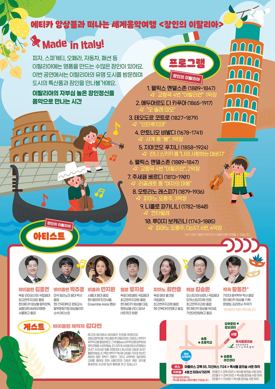 에티카 앙상블과 떠나는 세계음악여행 <장인의 이탈리아> Made in Italy! 피자, 스파게티, 오페라, 자동차, 패션 등 이탈리아에는 명품을 만드는 수많은 장인이 있어요. 프로그램 이번 공연에서는 이탈리아의 유명 도시를 방문하며 도시의 특산품과 장인을 만나볼 거에요. 프로그램 1. 펠릭스 멘델스존 (1809-1847) 교향곡 4번 "이탈리안 1악장 2. 에두아르도 디 카푸아 (1865-1917) 1 "오 솔레 미모" 3. 테오도르 코트로 (1827-1879) 3 "산타루치아 4. 안토니오 비발디 (1678-1741) - 사계 중 "봄", 1악장 5. 지아코모 푸치니 (1858-1924) 1 잔니스키키키 춤 나의 사랑하는 아버지" 6. 펠릭스 멘델스존 (1809-1847) | 1 교향곡 4번 "이탈리안, 2악장 7. 주세페 베르디 (1813-1901) | 리골레토 중 "여자의 마음" 8. 오토리노 레스피기 (1879-1936) 년 피아노 오중주, 3악장 9. L니콜로 파가LILI (1782-1840) 칸타빌레 10, 루이지 보케리니 (1743-1805) | 1 피아노 오중주, Op.57, 6번, 4악장 아티스트 *상기 프로그램은 연주자의 사정에 의해 변경될 수 있습니다. 장인의 이탈리아 아티스트  바이올린 김홍연 바이올린 박주경 비올라 안지원 첼로 방지성 피아노 최한결 해설 김승원 작곡 황동찬 독일 라이프치히 국립음대 미국 일리노이 음대 박사 서울대 음대 졸업 독일 데트몰트 국립음대 독일 에센 폴크방 오스트리아 비엔나 국립음대 가천대 음악학부 학사 졸업 최고연주자과정 졸업 졸업 현) 알테무지크서울, 최고연주자과정 졸업 국립음대 오케스트라지휘 전공 현) 에카 앙상블 기획· 현) 에티카 앙상블 음악감독, 현) 건국대학교 겸임교수, Ensemble Arete 멤버 | 현) 에카 앙상블 대표, 최고연주자과정 졸업 최고연주자과정 졸업 운영팀, 프리랜서 작곡가 세종대콘서바토리리예원, 음악문화기업 앙상블리안 원앙상블 리더, SEM 현) 전북대인천예고 출강 현) 에티카 앙상블 부대표, *본 공연의 책임기획자입니다. 서울예고 출강 소속 아티스트 네트워크 회원 가천대안양예고 출강 바이올린 제작자 김다현 예고와 음대에서 바이올린 전공을 하였으며, 경찰교향악단을 거쳐 졸업 후 이탈이의 크레모나 현악기 제작학교를 졸업하였고 그후활bow) 제작학교에 입학하여 제작과정을 수료하였습니다구국후서초동에 스트링에서 2년간 수리사로 일을 하였으며, 토스트링 대표로 6년간 활동하였다. 특히 현악기 역사에 관심을 가지며, 15년간 해오의 많은 현악기 전문가 그리고 세계적인 달 의 교류를 통하여, 현재 비올코아 표로 해외 파트를 총괄하며, 수리와 딜러 활동을 하고 있습니다.