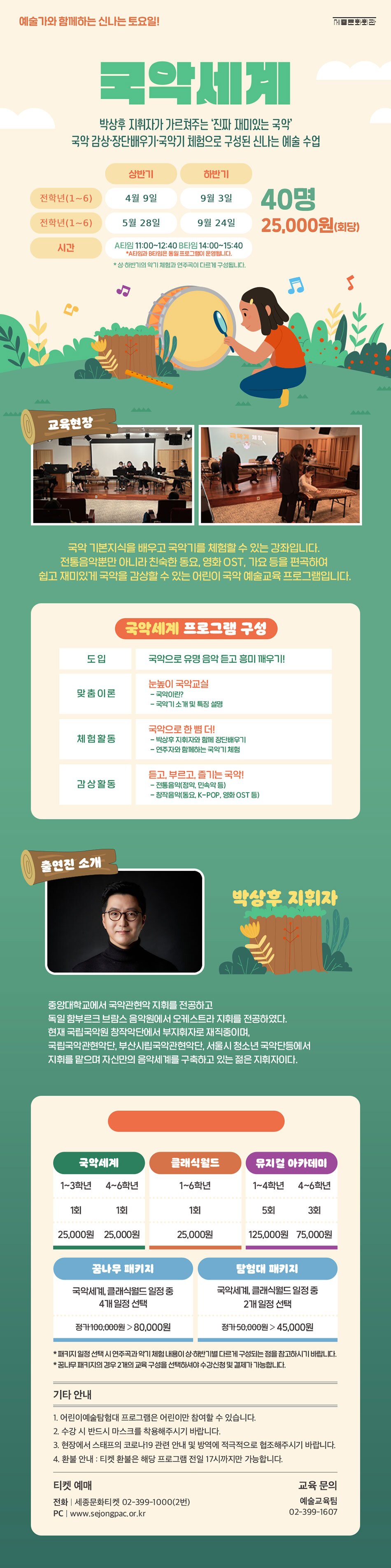 예술가와 함께하는 신나는 토요일! 국악세게 박상후 지휘자가 가르쳐주는 '진짜 재미있는 국악' 국악 감상·장단배우기 국악기 체험으로 구성된 신나는 예술 수업 상반기 하반기 저학년(1~3) 4월 9일  9월 3일 고학년(4~6) 5월 7일 10월 1일 시간 A타임 11:00~12:40 B 타임 14:00~15:40 40명 25,000원 (회당) *A 타임과 B타임은 동일 프로그램이 운영됩니다. * 상·하반기의 악기 체험과 연주곡이 다르게 구성됩니다. 교육현장 - AA 체험 국악 기본지식을 배우고 국악기를 체험할 수 있는 강좌입니다. 전통음악뿐만 아니라 친숙한 동요, 영화 OST, 가요 등을 편곡하여 쉽고 재미있게 국악을 감상할 수 있는 어린이 국악 예술교육 프로그램입니다. 국악 세계 프로그램 구성 도입 국악으로 유명 음악 듣고 흥미 깨우기! 맞춤이론 눈높이 국악교실 - 국악이란? - 국악기 소개 및 특징 설명 체험활동 국악으로 한 뼘 더! - 박상후 지휘자와 함께 장단배우기 - 연주자와 함께하는 국악기 체험 감상활동 듣고 부르고, 즐기는 국악! - 전통음악(정악, 민속악 등) - 창작음악(동요, K-POP, 영화 OST 등) 출연진 소개 박상후 지휘자 '중앙대학교에서 국악관현악 지휘를 전공하고 독일 함부르크 브람스 음악원에서 오케스트라 지휘를 전공하였다. 현재 국립국악원 창작악단에서 부지휘자로 재직중이며, 국립국악관현악단, 부산시립국악관현악단, 서울시 청소년 국악단등에서 지휘를 맡으며 자신만의 음악세계를 구축하고 있는 젊은 지휘자이다.