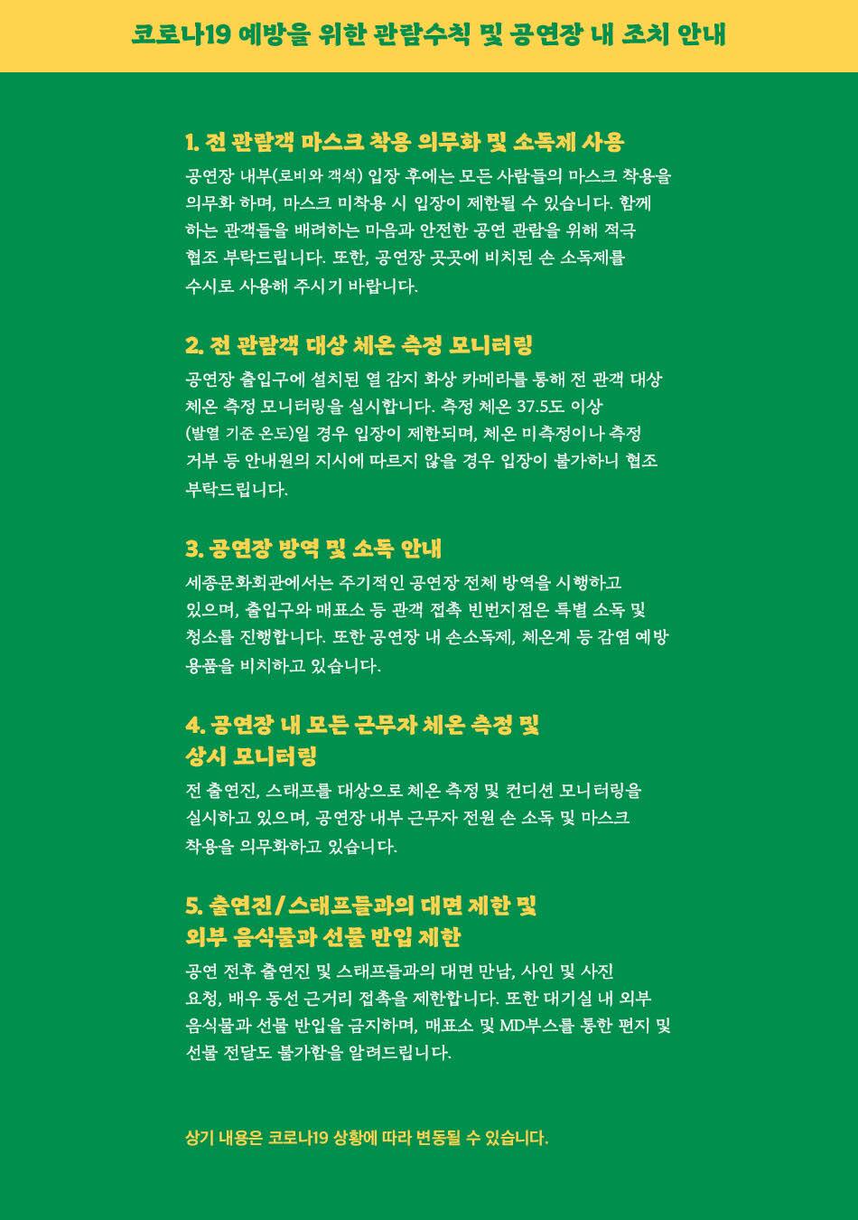 코로나19 예방을 위한 관람수칙 및 공연장 내 조치 안내 1. 전 관람객 마스크 착용 의무화 및 소독제 사용, 공연장 내부(로비와 객석) 입장 후에는 모든 사람들의 마스크 착용을 의무화 하며, 마스크 미착용 시 입장이 제한될 수 있습니다. 함께 하는 관객들을 배려하는 마음과 안전한 공연 관람을 위해 적극 협조 부탁드립니다. 또한, 공연장 곳곳에 비치된 손 소독제를 수시로 사용해 주시기 바랍니다. 2. 전 관람객 대상 체온 측정 모니터링 공연장 출입구에 설치된 열 감지 화상 카메라를 통해 전 관객 대상 체온 측정 모니터링을 실시합니다. 측정 체온 37.5도 이상, (발열 기준 온도)일 경우 입장이 제한되며, 체온 미측정이나 측정 거부 등 안내원의 지시에 따르지 않을 경우 입장이 불가하니 협조 부탁드립니다. 3. 공연장 방역 및 소독 안내 세종문화회관에서는 주기적인 공연장 전체 방역을 시행하고, 있으며, 출입구와 매표소 등 관객 접촉 빈번지점은 특별 소독 및 청소를 진행합니다. 또한 공연장 내 손소독제, 체온계 등 감염 예방 용품을 비치하고 있습니다. 4. 공연장 내 모든 근무자 체온 측정 및 상시 모니터링 전 출연진, 스태프를 대상으로 체온 측정 및 컨디션 모니터링을 실시하고 있으며, 공연장 내부 근무자 전원 손 소독 및 마스크 착용을 의무화하고 있습니다. 5. 출연진 / 스태프들과의 대면 제한 및 외부 음식물과 선물 반입 제한 공연 전후 출연진 및 스태프들과의 대면 만남, 사인 및 사진 요청, 배우 동선 근거리 접촉을 제한합니다. 또한 대기실 내 외부 음식물과 선물 반입을 금지하며, 매표소 및 MD 부스를 통한 편지 및 선물 전달도 불가함을 알려드립니다. 상기 내용은 코로나19 상황에 따라 변동될 수 있습니다.