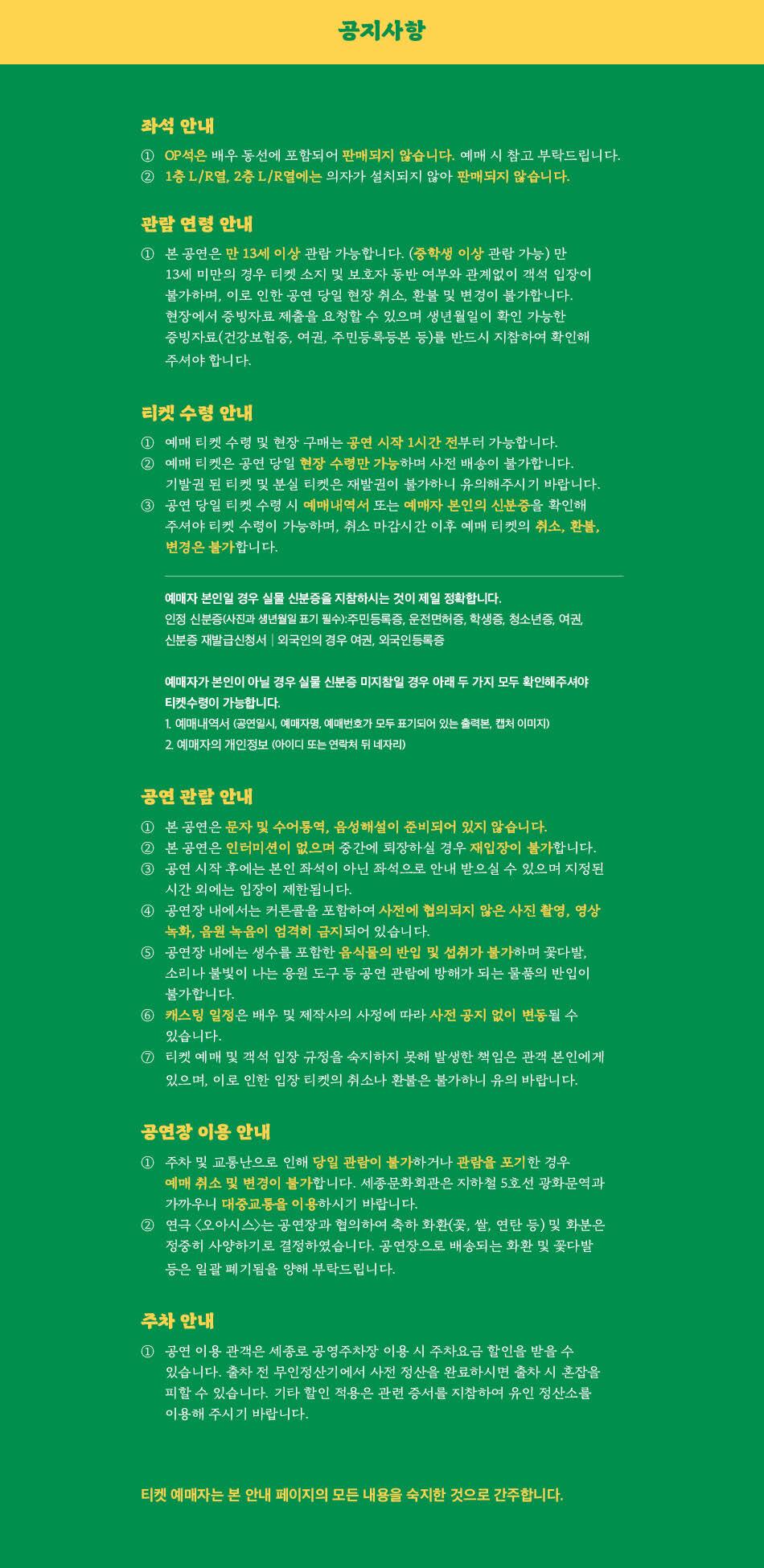 공지사항 관람 연령 안내 1 본 공연은 만 13세 이상 관람 가능합니다. (중학생 이상 관람 가능) 만 13세 미만의 경우 티켓 소지 및 보호자 동반 여부와 관계없이 객석 입장이 불가하며, 이로 인한 공연 당일 현장 취소, 환불 및 변경이 불가합니다. 현장에서 증빙자료 제출을 요청할 수 있으며 생년월일이 확인 가능한 증빙자료(건강보험증, 여권, 주민등록등본 등)를 반드시 지참하여 확인해 주셔야 합니다. 티켓 수령 안내 1 예매 티켓 수령 및 현장 구매는 공연 시작 1시간 전부터 가능합니다. (2) 예매 티켓은 공연 당일 현장 수령만 가능하며 사전 배송이 불가합니다. 기발권 된 티켓 및 분실 티켓은 재발권이 불가하니 유의해주시기 바랍니다. 3 공연 당일 티켓 수령 시 예매내역서 또는 예매자 본인의 신분증을 확인해 주셔야 티켓 수령이 가능하며, 취소 마감시간 이후 예매 티켓의 취소, 환불, 변경은 불가합니다. 예매자 본인일 경우 실물 신분증을 지참하시는 것이 제일 정확합니다. 인정 신분증(사진과 생년월일 표기 필수):주민등록증, 운전면허증, 학생증, 청소년증, 여권, 신분증 재발급신청서 외국인의 경우 여권, 외국인등록증 예매자가 본인이 아닐 경우 실물 신분증 미지참일 경우 아래 두 가지 모두 확인해주셔야 티켓수령이 가능합니다. 1. 예매내역서 (공연일시, 예매자명, 예매번호가 모두 표기되어 있는 출력본, 캡처 이미지 2. 예매자의 개인정보 (아이디 또는 연락처 뒤 네자리) 공연 관람 안내 1 본 공연은 문자 및 수어통역, 음성해설이 준비되어 있지 않습니다. 2 본 공연은 인터미션이 없으며 중간에 퇴장하실 경우 재입장이 불가합니다. | 공연 시작 후에는 본인 좌석이 아닌 좌석으로 안내 받으실 수 있으며 지정된 시간 외에는 입장이 제한됩니다. 4 공연장 내에서는 커튼콜을 포함하여 사전에 협의되지 않은 사진 촬영, 영상 녹화, 음원 녹음이 엄격히 금지되어 있습니다. 공연장 내에는 생수를 포함한 음식물의 반입 및 섭취가 불가하며 꽃다발, 소리나 불빛이 나는 응원 도구 등 공연 관람에 방해가 되는 물품의 반입이 불가합니다. 6 캐스팅 일정은 배우 및 제작사의 사정에 따라 사전 공지 없이 변동될 수 있습니다. 7 티켓 예매 및 객석 입장 규정을 숙지하지 못해 발생한 책임은 관객 본인에게 있으며, 이로 인한 입장 티켓의 취소나 환불은 불가하니 유의 바랍니다. 공연장 이용 안내 1 주차 및 교통난으로 인해 당일 관람이 불가하거나 관람을 포기한 경우 예매 취소 및 변경이 불가합니다. 세종문화회관은 지하철 5호선 광화문역과 가까우니 대중교통을 이용하시기 바랍니다. 2) 연극 <오아시스>는 공연장과 협의하여 축하 화환(꽃, 쌀, 연탄 등) 및 화분은 정중히 사양하기로 결정하였습니다. 공연장으로 배송되는 화환 및 꽃다발 등은 일괄 폐기됨을 양해 부탁드립니다. 주차 안내 1 공연 이용 관객은 세종로 공영주차장 이용 시 주차요금 할인을 받을 수 있습니다. 출차 전 무인정산기에서 사전 정산을 완료하시면 출차 시 혼잡을 피할 수 있습니다. 기타 할인 적용은 관련 증서를 지참하여 유인 정산소를 이용해 주시기 바랍니다. 티켓 예매자는 본 안내 페이지의 모든 내용을 숙지한 것으로 간주합니다.