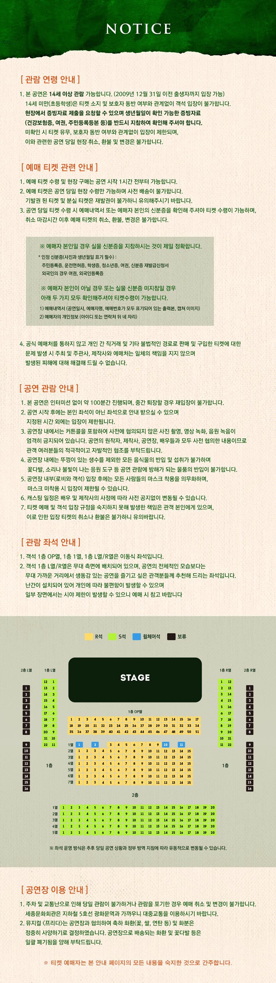 NOTICE [관람 연령 안내] 1. 본 공연은 14세 이상 관람 가능합니다. (2009년 12월 31일 이전 출생자까지 입장 가능) 14세 미만(초등학생)은 티켓 소지 및 보호자 동반 여부와 관계없이 객석 입장이 불가합니다. 현장에서 증빙자료 제출을 요청할 수 있으며 생년월일이 확인 가능한 증빙자료 (건강보험증, 여권, 주민등록등본 등)를 반드시 지참하여 확인해 주셔야 합니다. 미확인 시 티켓 유무, 보호자 동반 여부와 관계없이 입장이 제한되며, 이와 관련한 공연 당일 현장 취소, 환불 및 변경은 불가합니다. [예매 티켓 관련 안내] 1. 예매 티켓 수령 및 현장 구매는 공연 시작 1시간 전부터 가능합니다. 2. 예매 티켓은 공연 당일 현장 수령만 가능하며 사전 배송이 불가합니다. 기발권 된 티켓 및 분실 티켓은 재발권이 불가하니 유의해주시기 바랍니다. 3. 공연 당일 티켓 수령 시 예매내역서 또는 예매자 본인의 신분증을 확인해 주셔야 티켓 수령이 가능하며, 취소 마감시간 이후 예매 티켓의 취소, 환불, 변경은 불가합니다. ※ 예매자 본인일 경우 실물 신분증을 지참하시는 것이 제일 정확합니다. * 인정 신분증(사진과 생년월일 표기 필수) : 주민등록증, 운전면허증, 학생증, 청소년증, 여권, 신분증 재발급신청서 외국인의 경우 여권, 외국인등록증 ※ 예매자 본인이 아닐 경우 또는 실물 신분증 미지참일 경우 아래 두 가지 모두 확인해주셔야 티켓수령이 가능합니다. 1) 예매내역서 (공연일시, 예매자명, 예매번호가 모두 표기되어 있는 출력본, 캡쳐 이미지) 2) 예매자의 개인정보 (아이디 또는 연락처 뒤 네 자리) 4. 공식 예매처를 통하지 않고 개인 간 직거래 및 기타 불법적인 경로로 판매 및 구입한 티켓에 대한 문제 발생 시 주최 및 주관사, 제작사와 예매처는 일체의 책임을 지지 않으며, 발생된 피해에 대해 해결해 드릴 수 없습니다. [공연 관람 안내] 1. 본 공연은 인터미션 없이 약 100분간 진행되며, 중간 퇴장할 경우 재입장이 불가합니다. 2. 공연 시작 후에는 본인 좌석이 아닌 좌석으로 안내 받으실 수 있으며 지정된 시간 외에는 입장이 제한됩니다. 3. 공연장 내에서는 커튼콜을 포함하여 사전에 협의되지 않은 사진 촬영, 영상 녹화, 음원 녹음이 엄격히 금지되어 있습니다. 공연의 원작자, 제작사, 공연장, 배우들과 모두 사전 협의한 내용이므로 관객 여러분들의 적극적이고 자발적인 협조를 부탁드립니다. 4. 공연장 내에는 뚜껑이 있는 생수를 제외한 모든 음식물의 반입 및 섭취가 불가하며 | 꽃다발, 소리나 불빛이 나는 응원 도구 등 공연 관람에 방해가 되는 물품의 반입이 불가합니다. 5. 공연장 내부(로비와 객석) 입장 후에는 모든 사람들의 마스크 착용을 의무화하며, | 마스크 미착용 시 입장이 제한될 수 있습니다. 6. 캐스팅 일정은 배우 및 제작사의 사정에 따라 사전 공지없이 변동될 수 있습니다. 7. 티켓 예매 및 객석 입장 규정을 숙지하지 못해 발생한 책임은 관객 본인에게 있으며, 이로 인한 입장 티켓의 취소나 환불은 불가하니 유의바랍니다. [관람 좌석 안내] 1. 객석 1층 OP열, 1층 1열, 1층 [열/R열은 이동식 좌석입니다. 2. 객석 1층 L열/R열은 무대 측면에 배치되어 있으며, 공연의 전체적인 모습보다는 무대 가까운 거리에서 생동감 있는 공연을 즐기고 싶은 관객분들께 추천해 드리는 좌석입니다. 난간이 설치되어 있어 개인에 따라 불편함이 발생할 수 있으며, 일부 장면에서는 시야 제한이 발생할 수 있으니 예매 시 참고 바랍니다.  ※ 좌석 운영 방식은 추후 당일 공연 상황과 정부 방역 지침에 따라 유동적으로 변동될 수 있습니다. [공연장 이용 안내] 1. 주차 및 교통난으로 인해 당일 관람이 불가하거나 관람을 포기한 경우 예매 취소 및 변경이 불가합니다. 세종문화회관은 지하철 5호선 광화문역과 가까우니 대중교통을 이용하시기 바랍니다. 2. 뮤지컬 〈프리다>는 공연장과 협의하여 축하 화환(꽃, 쌀, 연탄 등) 및 화분은 정중히 사양하기로 결정하였습니다. 공연장으로 배송되는 화환 및 꽃다발 등은 일괄 폐기됨을 양해 부탁드립니다. ※ 티켓 예매자는 본 안내 페이지의 모든 내용을 숙지한 것으로 간주합니다.