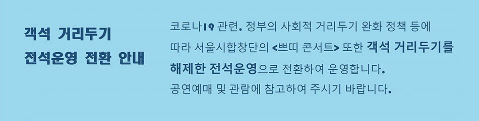 객석 거리두기 전석운영 전환 안내 코로나 19 관련, 정부의 사회적 거리두기 완화 정책 등에 따라 서울시합창단의 <쁘띠 콘서트> 또한 객석 거리두기를 해제한 전석운영으로 전환하여 운영합니다. 공연예매 및 관람에 참고하여 주시기 바랍니다.