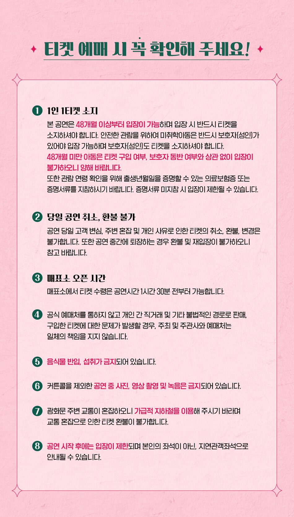 티켓 예매 시 꼭 확인해 주세요! 1. 1인 1티켓 소지 본 공연은 48개월 이상부터 입장이 가능하며 입장 시 반드시 티켓을 소지하셔야 합니다. 안전한 관람을 위하여 미취학아동은 반드시 보호자(성인가 있어야 입장 가능하며 보호자(성인도 티켓을 소지하셔야 합니다. 48개월 미만 아동은 티켓 구입 여부, 보호자 동반 여부와 상관 없이 입장이 불가하오니 양해 바랍니다. 또한 관람 연령 확인을 위해 출생년월일을 증명할 수 있는 의료보험증 또는 증명서류를 지참하시기 바랍니다. 증명서류 미지참 시 입장이 제한될 수 있습니다. 2. 당일 공연 취소, 환불 불가 공연 당일 고객 변심, 주변 혼잡 및 개인 사유로 인한 티켓의 취소, 환불, 변경은 불가합니다. 또한 공연 중간에 퇴장하는 경우 환불 및 재입장이 불가하오니 참고 바랍니다. 3. 매표소 오픈 시간 매표소에서 티켓 수령은 공연시간 1시간 30분 전부터 가능합니다. 4. 공식 예매처를 통하지 않고 개인 간 직거래 및 기타 불법적인 경로로 판매, 구입한 티켓에 대한 문제가 발생할 경우, 주최 및 주관사와 예매처는 일체의 책임을 지지 않습니다. 5. 음식물 반입, 섭취가 금지되어 있습니다. 6. 커튼콜을 제외한 공연 중 사진, 영상 촬영 및 녹음은 금지되어 있습니다. 7. 광화문 주변 교통이 혼잡하오니 가급적 지하철을 이용해 주시기 바라며, 교통 혼잡으로 인한 티켓 환불이 불가합니다. 8. 공연 시작 후에는 입장이 제한되며 본인의 좌석이 아닌, 지연관객좌석으로 안내될 수 있습니다.