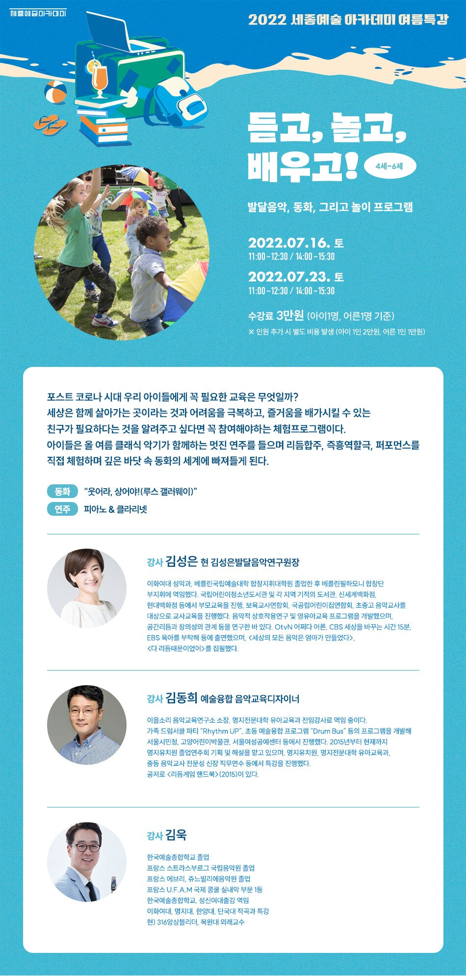 2022 세종예술 아카데미 여름특강 들고 놀고, 배우고 발달음악, 동화, 그리고 놀이 프로그램 2022.07.16. 토 11:00~12:30 / 14:00~15:30 1 2022.07.23. 토 11:00 ~ 12:30 / 14:00 ~ 15:30 수강료 3만원 (아이1명, 어른 1명 기준) ※ 인원 추가 시 별도 비용 발생 (아이 1인 2만원, 어른 1인 1만원) 포스트 코로나 시대 우리 아이들에게 꼭 필요한 교육은 무엇일까? 세상은 함께 살아가는 곳이라는 것과 어려움을 극복하고, 즐거움을 배가시킬 수 있는 친구가 필요하다는 것을 알려주고 싶다면 꼭 참여해야하는 체험프로그램이다. 아이들은 올 여름 클래식 악기가 함께하는 멋진 연주를 들으며 리듬합주, 즉흥역할극, 퍼포먼스를 직접 체험하며 깊은 바닷 속 동화의 세계에 빠져들게 된다. 동화 | “웃어라, 상어야! (루스 갤러웨이)를 집필했다. 강사 김동희 예술융합 음악교육디자이너 이을소리 음악교육연구소 소장, 명지전문대학 유아교육과 전임강사로 역임 중이다. 가족 드럼서클 파티 "Rhythm UP", 초등 예술융합 프로그램 "Drum Bus" 등의 프로그램을 개발해 서울시민청, 고양어린이박물관, 서울여성공예센터 등에서 진행했다. 2015년부터 현재까지 명지유치원 졸업연주회 기획 및 해설을 맡고 있으며, 명지유치원, 명지전문대학 유아교육과. 중등 음악교사 전문성 신장 직무연수 등에서 특강을 진행했다. 공저로 리듬게임 핸드북>(2015)이 있다. 강사 김욱 한국예술종합학교 졸업 프랑스 스트라스부르그 국립음악원 졸업 프랑스 에브리, 쥬느빌리에음악원 졸업 프랑스 U.F.A.M 국제 콩쿨 실내악 부문 1등 한국예술종합학교, 성신여대출강 역임 이화여대, 명지대, 한양대, 단국대 작곡과 특강 현) 316앙상블리더, 목원대 외래교수