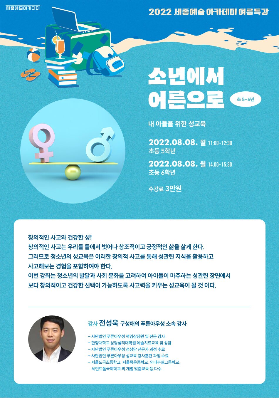 2022 세종예술 아카데미 여름특강 소년에서 어른으로 초 5-6년 내 아들을 위한 성교육 2022.08.08. 월 11:00~12:30 초등 5학년 2022.08.08. 월 14:00~15:30 초등 6학년 수강료 3만원 창의적인 사고와 건강한 성!! 창의적인 사고는 우리를 틀에서 벗어나 창조적이고 긍정적인 삶을 살게 한다. 그러므로 청소년의 성교육은 이러한 창의적 사고를 통해 성관련 지식을 활용하고 사고해보는 경험을 포함하여야 한다. 이번 강좌는 청소년의 발달과 사회 문화를 고려하여 아이들이 마주하는 성관련 장면에서 보다 창의적이고 건강한 선택이 가능하도록 사고력을 키우는 성교육이 될 것 이다. 강사 전성욱 구성애의 푸른아우성 소속 강사 - 사단법인 푸른아우성 책임상담원 및 전문 강사 - 한양대학교 상담심리대학원 예술치료교육 및 상담 - 사단법인 푸른아우성 성상담 전문가 과정 수료 - 사단법인 푸른아우성 성교육 강사훈련 과정 수료 - 서울도곡초등학교, 서울목운중학교, 외대부설고등학교, 세인트폴국제학교 외 개별 맞춤교육 등 다수