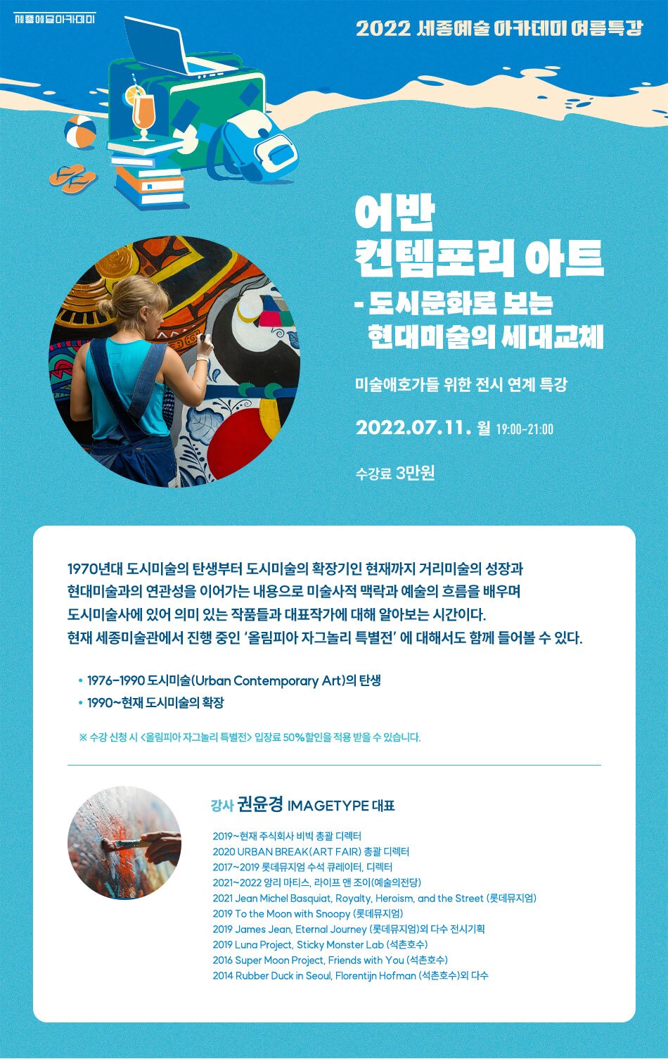 2022 세종예술아카데미 여름특강 어반 건템포리 아트 - 도시문화로 보는 현대미술의 세대교체 미술애호가들 위한 전시 연계 특강 2022.07.11. 월 19:00~21:00 수강료 3만원 1970년대 도시미술의 탄생부터 도시미술의 확장기인 현재까지 거리미술의 성장과 현대미술과의 연관성을 이어가는 내용으로 미술사적 맥락과 예술의 흐름을 배우며 도시미술사에 있어 의미 있는 작품들과 대표작가에 대해 알아보는 시간이다. 현재 세종미술관에서 진행 중인 '올림피아 자그놀리 특별전' 에 대해서도 함께 들어볼 수 있다. • 1976-1990 도시미술(Urban Contemporary Art)의 탄생 • 1990 ~ 현재 도시미술의 확장 ※ 수강 신청 시 올림피아 자그놀리 특별전 > 입장료 50% 할인을 적용 받을 수 있습니다. 강사 권윤경 IMAGETYPE 대표 2019 ~ 현재 주식회사 비빅 총괄 디렉터 2020 URBAN BREAK(ART FAIR) 총괄 디렉터 2017~2019 롯데뮤지엄 수석 큐레이터, 디렉터 2021~2022 앙리 마티스, 라이프 앤 조이(예술의전당) 2021 Jean Michel Basquiat. Royalty. Heroism, and the Street (롯데뮤지엄) 2019 To the Moon with Snoopy (롯데뮤지엄) 2019 James Jean, Eternal Journey (롯데뮤지엄)외 다수 전시기획 2019 Luna Project. Sticky Monster Lab (석촌호수) 2016 Super Moon Project. Friends with You (석촌호수) 2014 Rubber Duck in Seoul, Florentijn Hofman (석촌호수)외 다수