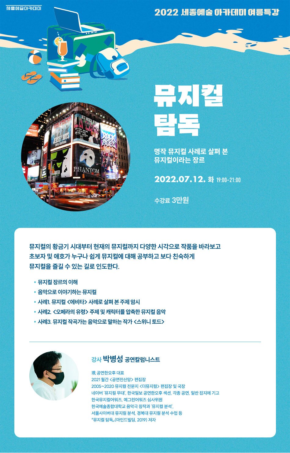2022 세종예술아카데미 여름특강 뮤지컬 탐독 명작 뮤지컬 사례로 살펴 본 뮤지컬이라는 장르 PHANTOM 2022.07.12. 화 19:00~21:00 수강료 3만원 뮤지컬의 황금기 시대부터 현재의 뮤지컬까지 다양한 시각으로 작품을 바라보고 초보자 및 애호가 누구나 쉽게 뮤지컬에 대해 공부하고 보다 친숙하게 뮤지컬을 즐길 수 있는 길로 인도한다. · 뮤지컬 장르의 이해 • 음악으로 이야기하는 뮤지컬 • 사례1. 뮤지컬 <에비타> 사례로 살펴 본 주제 암시 • 사례2. <오페라의 유령> 주제 및 캐릭터를 압축한 뮤지컬 음악 • 사례3. 뮤지컬 작곡가는 음악으로 말하는 작가 <스위니토드> 강사 박병성 공연칼럼니스트 現 공연한오후 대표 2021 월간 <공연전산망> 편집장 2005~2020 뮤지컬 전문지 <더뮤지컬 > 편집장 및 국장 네이버 '뮤지컬 무대, 한국일보 공연한오후 섹션, 각종 공연, 일반 잡지에 기고 한국뮤지컬어워즈, 예그린어워즈 심사위원 한국예술종합대학교 음악극 창작과 '뮤지컬 분석, 서울사이버대 뮤지컬 분석, 경복대 뮤지컬 분석 수업 등 '뮤지컬 탐독(마인드빌딩, 2019) 저자