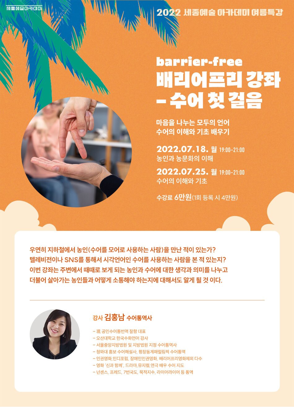 2022 세종예술아카데미 여름특 barrier-free 배리어프리 강좌 - 수어첫걸음 마음을 나누는 모두의 언어 수어의 이해와 기초 배우기 2022.07.18. 월 19:00~21:00 농인과 농문화의 이해 2022.07.25. 월 19:00~21:00 수어의 이해와 기초 수강료 6만원(1회 등록 시 4만원) 우연히 지하철에서 농인(수어를 모어로 사용하는 사람)을 만난 적이 있는가? 텔레비전이나 SNS를 통해서 시각언어인 수어를 사용하는 사람을 본 적 있는지? 이번 강좌는 주변에서 때때로 보게 되는 농인과 수어에 대한 생각과 의미를 나누고 더불어 살아가는 농인들과 어떻게 소통해야 하는지에 대해서도 알게 될 것 이다. 강사 김홍남 수어통역사 - 現 공인수어통번역 잘함 대표 - 오산대학교 한국수화언어 강사 - 서울중앙지방법원 및 지방법원 지정 수어통역사 - 청와대 홍보 수어해설사, 평창동계패럴림픽 수어통역 - 인권영화, 인디포럼, 장애인인권영화, 배리어프리영화제외 다수 - 영화 '신과 함께', 드라마, 뮤지컬, 연극 배우 수어 지도도 - 넌센스, 프레드, 7번국도, 묵적지수, 라이어라이어 등 통역
