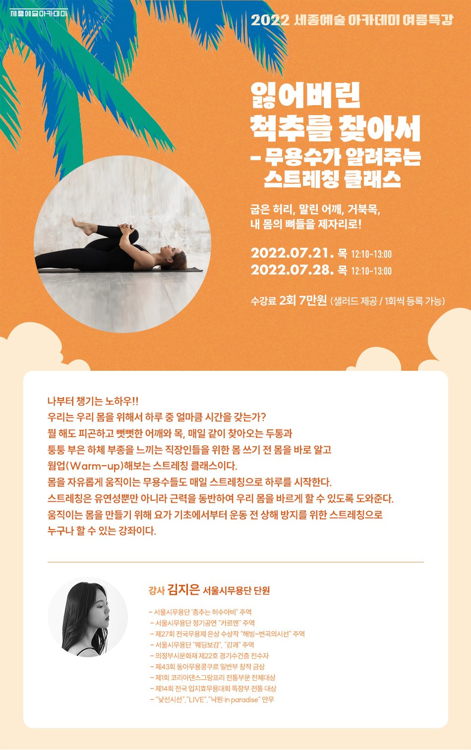 2022 세종예술 아카데미 여름특강 잃어버린 척추를 찾아서 - 발레핏 굽은 허리, 말린 어깨, 거북목, 내 몸의 뼈들을 제자리로! 2022.07.19. 화 18:30~19:20 2022.07.26. 화 18:30~19:20 수강료 2회 7만원 (샐러드 제공 / 1회씩 등록 ㅁ가능) 굽은 목, 등허리 자세가 굽어 일상생활에서 만성통증이 있으신 분, 내 몸의 라인을 길고 아름답게 만드시고 싶은 분, 하체와 힙(엉덩이) 근력을 좋게 하고 싶으신 분, 발레와 함께 내 자세를 확인해 보고 싶으신 분! 발레핏과 함께 발레의 기본적인 작은 움직임을 반복하면서 자세를 바로잡는 수업이다. 정확하게 타겟된 근육을 느끼면서 몸의 숨겨진 슬림한 라인을 찾도록 하자! Ballet stretching (Warm-up) Breathing & Core exercise Lower Body Workouts (발레핏에 필요한 기본 하체 스텝을 배운 뒤 반복한다) Upper Body Workouts (발레핏에 필요한 상체 폴드브라를 배운 뒤 반복한다) Balletfit Cardio (발레핏 상, 하체의 전신 움직임을 통해 많은 칼로리를 소모시킨다) ※ 수술이력이 있거나 평소 통증이 심하신 분들은 수업 전 강사에게 알려주시기 바랍니다. 강사 이가람 학력사항 2009-2011 서울예술고등학교 졸업 2011-2015 이화여자대학교 무용과 (발레) 실기우수 입학 및 졸업 2022-차의과학대학교 스포츠 의학 석사 재학 2016-뮤지컬 <비보이를 사랑한 발레리나> 주연 2018-도서 <발레홈트> 저자 2021- 도서 <필라테스 강사가 되고 싶어 > 저자 2019- 현 2022 본 필라테스랩 (BONPILATES LAB) 부원장 대한 통합 교정학회 (KICA) 임원 스포츠 에이전트 (주)스포츠바이브 소속 코치 무용재활 전문 트레이너.