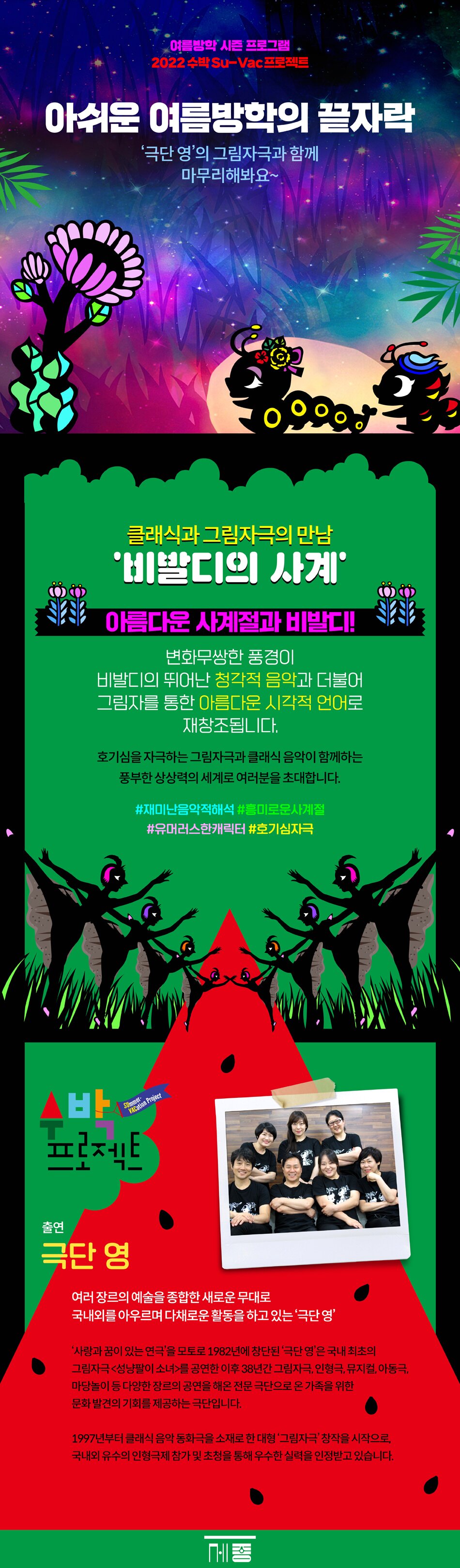 클래식과 그림자극의 만남  ‘비발디의 사계’        아름다운 사계절과 비발디!  변화무쌍한 풍경이 비발디의 뛰어난 청각적 음악과 더불어  그림자를 통한 아름다운 시각적 언어로 재창조됩니다.  호기심을 자극하는 그림자극과 클래식 음악이 함께하는 풍부한 상상력의  세계로 여러분을 초대합니다.     #재미난음악적해석 #흥미로운사계절 #유머러스한캐릭터 #호기심자극           ■ 출연     극단 영        여러 장르의 예술을 종합한 새로운 무대로  국내외를 아우르며 다채로운 활동을 하고 있는 ‘극단 영’     ‘사랑과 꿈이 있는 연극’을 모토로 1982년에 창단된 ‘극단 영’은 국내 최초의 그림자극  <성냥팔이 소녀>를 공연한 이후 38년간 그림자극, 인형극, 뮤지컬, 아동극, 마당놀이 등  다양한 장르의 공연을 해온 전문 극단으로 온 가족을 위한 문화 발견의 기회를 제공하는 극단입니다        1997년부터 클래식 음악 동화극을 소재로 한 대형 ‘그림자극’ 창작을 시작으로, 국내외 유수의 인형극제 참가 및 초청을 통해 우수한 실력을 인정받고 있습니다.   