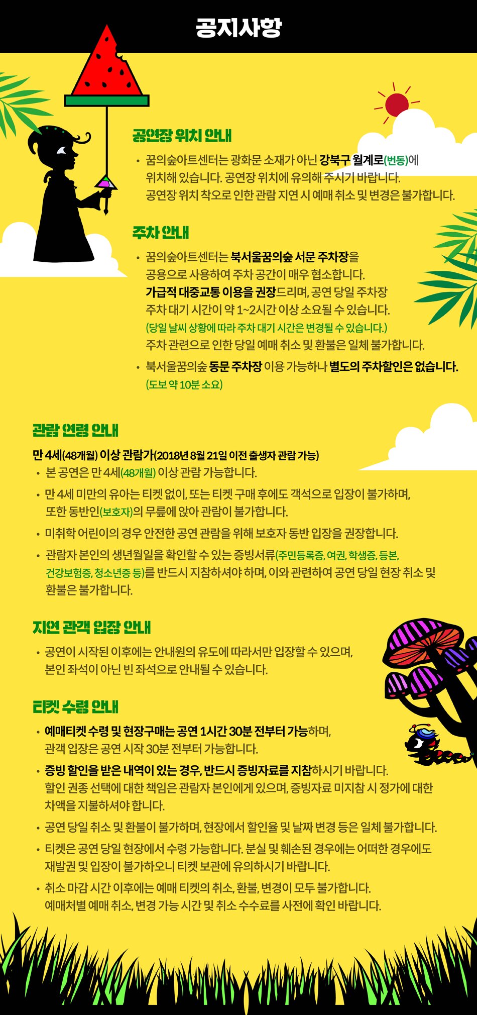 ■ 공지사항     공연장 위치 안내  꿈의숲아트센터는 광화문 소재가 아닌 강북구 월계로(번동)에 위치해 있습니다.  공연장 위치에 유의해 주시기 바랍니다.  공연장 위치 착오로 인한 관람 지연 시 예매 취소 및 변경은 불가합니다.     주차 안내  꿈의숲아트센터는 북서울꿈의숲 서문 주차장을 공용으로 사용하여 주차 공간이 매우 협소합니다. 가급적 대중교통 이용을 권장드리며, 공연 당일 주차장 주차 대기 시간이 약 1시간~2시간 이상 소요 될 수 있습니다.(당일 날씨 상황에 따라 주차 대기 시간은 변경될 수 있습니다.)  주차 관련으로 인한 당일 예매 취소 및 환불은 일체 불가합니다.  북서울꿈의숲 동문 주차장 이용 가능하나 별도의 주차할인은 없습니다.(도보 약 10분 소요)     관람 연령 안내  만 4세(48개월)이상 관람가(2018년 8월 20일 이전 출생자 관람 가능)  - 본 공연은 만 4세(48개월)이상 관람 가능합니다.  - 48개월 미만의 유아는 티켓 없이, 또는 티켓 구매 후에도 객석으로 입장이 불가하며,  또한 동반인(보호자)의 무릎에 앉아 관람이 불가합니다.  - 미취학 어린이의 경우 안전한 공연 관람을 위해 보호자 동반 입장을 권장합니다.  - 관람자 본인의 생년월일을 확인할 수 있는 증빙서류(주민등록증, 여권, 학생증, 등본, 건강보험증, 청소년증 등)를 반드시 지참하셔야 하며, 이와 관련하여 공연 당일 현장 취소 및 환불은 불가합니다.     지연 관객 입장 안내  - 공연이 시작된 이후에는 안내원의 유도에 따라서만 입장할 수 있으며, 본인 좌석이 아닌 빈 좌석으로 안내될 수 있습니다.     티켓 수령 안내  - 예매티켓 수령 및 현장구매는 공연 1시간 30분 전부터 가능하며, 관객 입장은 공연 시작 30분 전부터 가능합니다.  - 증빙할인을 받은 내역이 있는 경우, 반드시 증빙자료를 지참하시기 바랍니다. 할인 권종 선택에 대한 책임은 관람자 본인에게 있으며, 증빙자료 미지참 시 정가에 대한 차액을 지불하셔야 합니다.  - 공연 당일 취소 및 환불이 불가하며, 현장에서 할인율 및 날짜 변경 등은 일체 불가합니다.  - 티켓은 공연 당일 현장에서 수령 가능합니다. 분실 및 훼손된 경우에는 어떠한 경우에도 재발권 및 입장이 불가하오니 티켓 보관에 유의하시기 바랍니다.  - 취소 마감 시간 이후에는 예매티켓의 취소, 환불, 변경이 모두 불가합니다.  예매처별 예매 취소, 변경 가능 시간 및 취소 수수료를 사전에 확인바랍니다.   