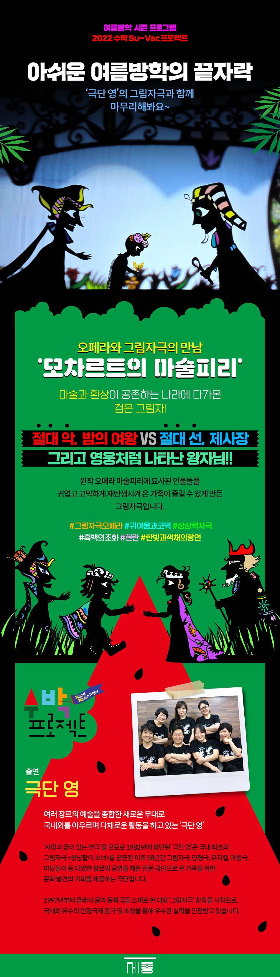 아쉬운 여름방학의 끝자락  ‘극단 영’의 그림자극과 함께 마무리해봐요~        ■ 작품소개     오페라와 그림자극의 만남  ‘모차르트의 마술피리’     마술과 환상이 공존하는 나라에 다가온 검은 그림자!  절대 악, 밤의 여왕 VS 절대 선, 제사장  그리고 영웅처럼 나타난 왕자님!!     원작 오페라 마술피리에 묘사된 인물들을  귀엽고 코믹하게 재탄생시켜 온 가족이 즐길 수 있게 만든 그림자극입니다.     #그림자극오페라 #귀여움과코믹 #상상력자극 #흑백의조화 #현란한빛과색채의향연           ■ 출연     극단 영     여러 장르의 예술을 종합한 새로운 무대로  국내외를 아우르며 다채로운 활동을 하고 있는 ‘극단 영’     ‘사랑과 꿈이 있는 연극’을 모토로 1982년에 창단된 ‘극단 영’은 국내 최초의 그림자극  <성냥팔이 소녀>를 공연한 이후 38년간 그림자극, 인형극, 뮤지컬, 아동극, 마당놀이 등  다양한 장르의 공연을 해온 전문 극단으로 온 가족을 위한 문화 발견의 기회를 제공하는 극단입니다        1997년부터 클래식 음악 동화극을 소재로 한 대형 ‘그림자극’ 창작을 시작으로, 국내외 유수의 인형극제 참가 및 초청을 통해 우수한 실력을 인정받고 있습니다.   