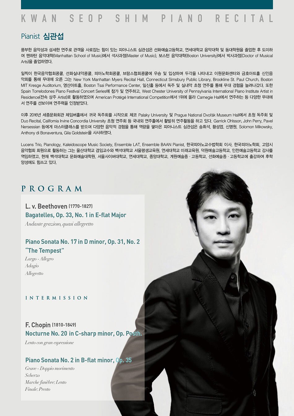 PROFILE  풍부한 음악성과 섬세한 연주로 관객을 사로잡는 힘이 있는 피아니스트 심관섭은 선화예술고등학교, 연세대학교 음악대학 및 동대학원을 졸업한 후 도미하여 맨하탄 음악대학(Manhattan School of Music)에서 석사과정(Master of Music), 보스턴 음악대학(Boston University)에서 박사과정(Doctor of Musical Arts)을 졸업하였다.     일찍이 한국음악협회콩쿨, 선화실내악콩쿨, 피아노학회콩쿨, 브람스협회콩쿨에 우승 및 입상하며 두각을 나타내고 이원문화센터와 금호아트홀 신인음악회를 통해 무대에 오른 그는 New York Manhattan Myers Recital Hall, Connecticut Simsbury Public Library, Brookline St. Paul Church, Boston MIT Kresge Auditorium, 영산아트홀, Boston Tsai Performance Center, 일신홀 등에서 독주 및 실내악 초청 연주를 통해 무대 경험을 늘려나갔다. 또한 Spain Torrelodones Piano Festival Concert Series에 참가 및 연주하고, West Chester University of Pennsylvania International Piano Institute Artist in Residence(전속 상주 Artist)로 활동하였으며 American Protégé International Competition에서 1위에 올라 Carnegie Hall에서 연주하는 등 다양한 무대에서 연주를 선보이며 연주력을 인정받았다.     이후 2016년 세종문화회관 체임버홀에서 귀국 독주회를 시작으로 체코 Palaky University 및 Prague National Dvořák Museum Hall에서 초청 독주회 및 Duo Recital, California Irvine Concordia University 초청 연주회 등 국내외 연주홀에서 활발히 연주활동을 하고 있다. Garrick Ohlsson, John Perry, Pavel Nersessian 등에게 마스터클래스를 받으며 다양한 음악적 경험을 통해 역량을 쌓아온 피아니스트 심관섭은 송휘석, 황성엽, 신명원, Solomon Mikowsky, Anthony di Bonaventura, Gila Goldstein을 사사하였다.     Lucens Trio, Pianology, Kaleidoscope Music Society, Ensemble LAT, Ensemble BAAN Pianist, 한국피아노교수법학회 이사, 한국피아노학회, 고양시음악협회 회원으로 활동하는 그는 울산대학교 겸임교수와 백석대학교 서울평생교육원, 연세대학교 미래교육원, 덕원예술고등학교, 인천예술고등학교 강사를 역임하였고, 현재 백석대학교 문화예술대학원, 서울사이버대학교, 연세대학교, 중앙대학교, 계원예술중·고등학교, 선화예술중·고등학교에 출강하여 후학 양성에도 힘쓰고 있다.     PROGRAM  L. v. Beethoven (1770-1827)  Bagatelles, Op. 33, No. 1 in E-flat Major  Andante grazioso, quasi allegretto     Piano Sonata No. 17 in D minor, Op. 31, No. 2 “The Tempest”  Largo - Allegro  Adagio  Allegretto     Intermission     F. Chopin (1810-1849)  Nocturne No. 20 in C-sharp minor, Op. Posth.  Lento con gran espressione     Piano Sonata No. 2 in B-flat minor, Op. 35  Grave - Doppio movimento  Scherzo  Marche funèbre: Lento  Finale: Presto      