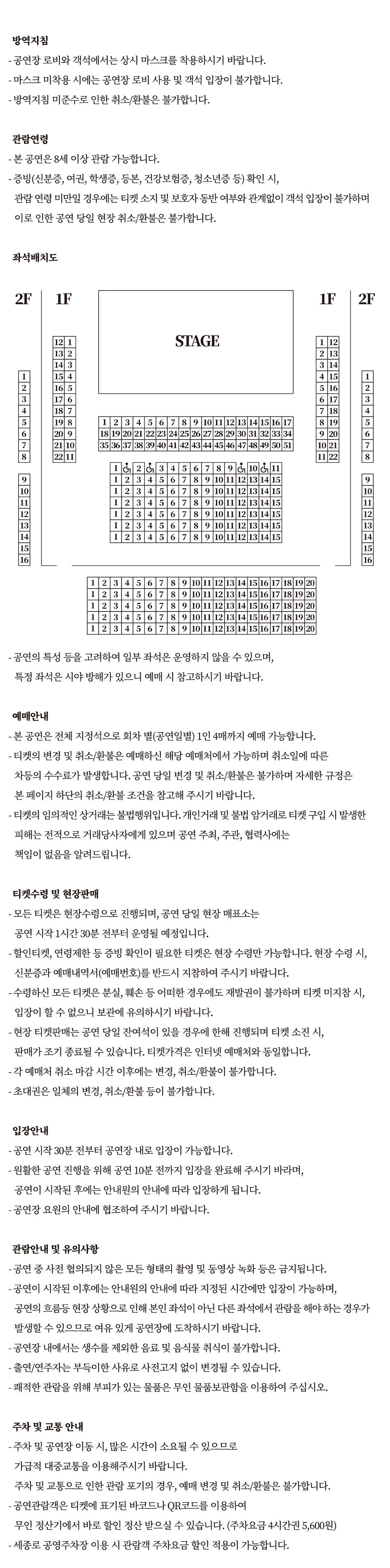  방역지침 - 공연장 로비와 객석에서는 상시 마스크를 착용하시기 바랍니다. - 마스크 미착용 시에는 공연장 로비 사용 및 객석 입장이 불가합니다. - 방역지침 미준수로 인한 취소/환불은 불가합니다. 관람연령 - 본 공연은 8세 이상 관람 가능합니다. - 증빙(신분증, 여권, 학생증, 등본, 건강보험증, 청소년증 등) 확인 시, 관람연령 미만일 경우에는 티켓 소지 및 보호자 동반 여부와 관계없이 객석 입장이 불가하며 이로 인한 공연 당일 현장 취소/환불은 불가합니다. - 공연의 특성 등을 고려하여 일부 좌석은 운영하지 않을 수 있으며, 특정 좌석은 시야 방해가 있으니 예매 시 참고하시기 바랍니다. 예매안내 - 본 공연은 전체 지정석으로 회차 별(공연일별) 1인 4매까지 예매 가능합니다. - 티켓의 변경 및 취소/환불은 예매하신 해당 예매처에서 가능하며 취소일에 따른 차등의 수수료가 발생합니다. 공연 당일 변경 및 취소/환불은 불가하며 자세한 규정은 본 페이지 하단의 취소/환불 조건을 참고해 주시기 바랍니다. - 티켓의 임의적인 상거래는 불법행위입니다. 개인거래 및 불법 암거래로 티켓 구입 시 발생한 피해는 전적으로 거래당사자에게 있으며 공연 주최, 주관, 협력사에는 책임이 없음을 알려드립니다. 티켓수령 및 현장판매 - 모든 티켓은 현장수령으로 진행되며, 공연 당일 현장 매표소는 공연 시작 1시간 30분 전부터 운영될 예정입니다. - 할인티켓, 연령제한 등 증빙 확인이 필요한 티켓은 현장 수령만 가능합니다. 현장 수령 시, 신분증과 예매내역서(예매번호)를 반드시 지참하여 주시기 바랍니다. - 수령하신 모든 티켓은 분실, 훼손 등 어떠한 경우에도 재발권이 불가하며 티켓 미지참 시, 입장이 할 수 없으니 보관에 유의하시기 바랍니다. | - 현장 티켓판매는 공연 당일 잔여석이 있을 경우에 한해 진행되며 티켓 소진 시, 판매가 조기 종료될 수 있습니다. 티켓가격은 인터넷 예매처와 동일합니다. - 각 예매처 취소 마감 시간 이후에는 변경, 취소/환불이 불가합니다. | - 초대권은 일체의 변경, 취소/환불 등이 불가합니다. 입장안내 - 공연 시작 30분 전부터 공연장 내로 입장이 가능합니다. - 원활한 공연 진행을 위해 공연 10분 전까지 입장을 완료해 주시기 바라며, 공연이 시작된 후에는 안내원의 안내에 따라 입장하게 됩니다. - 공연장 요원의 안내에 협조하여 주시기 바랍니다. 관람안내 및 유의사항 - 공연 중 사전 협의되지 않은 모든 형태의 촬영 및 동영상 녹화 등은 금지됩니다. - 공연이 시작된 이후에는 안내원의 안내에 따라 지정된 시간에만 입장이 가능하며, 공연의 흐름등 현장 상황으로 인해 본인 좌석이 아닌 다른 좌석에서 관람을 해야 하는 경우가 발생할 수 있으므로 여유 있게 공연장에 도착하시기 바랍니다. - 공연장 내에서는 생수를 제외한 음료 및 음식물 취식이 불가합니다. - 출연/연주자는 부득이한 사유로 사전고지 없이 변경될 수 있습니다. - 쾌적한 관람을 위해 부피가 있는 물품은 무인 물품보관함을 이용하여 주십시오. 주차 및 교통 안내 - 주차 및 공연장 이동 시, 많은 시간이 소요될 수 있으므로 가급적 대중교통을 이용해주시기 바랍니다. 주차 및 교통으로 인한 관람 포기의 경우, 예매 변경 및 취소/환불은 불가합니다. - 공연관람객은 티켓에 표기된 바코드나 QR코드를 이용하여 무인 정산기에서 바로 할인 정산 받으실 수 있습니다. (주차요금 4시간권 5,600원) - 세종로 공영주차장 이용 시 관람객 주차요금 할인 적용이 가능합니다.