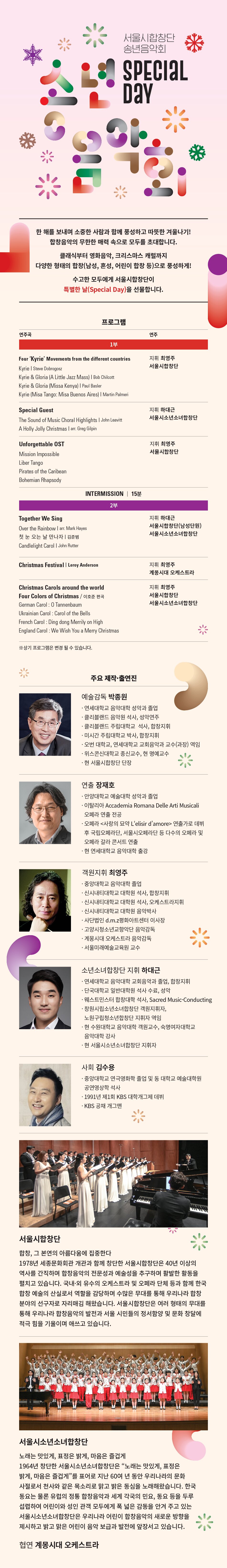 서울시합창단 송년음악회 SPECIAL 한 해를 보내며 소중한 사람과 함께 풍성하고 따뜻한 겨울나기! | 합창음악의 무한한 매력 속으로 모두를 초대합니다. 클래식부터 영화음악, 크리스마스 캐럴까지 다양한 형태의 합창(남성, 혼성, 어린이 합창 등)으로 풍성하게! 수고한 모두에게 서울시합창단이 특별한 날(Special Day)을 선물합니다. 프로그램 연주곡 연주 1부 Four 'Kyrie' Movements from the different countries 지휘 최영주 서울시합창단 Kyrie Steve Dobrogosz Kyrie & Gloria (A Little Jazz Mass) | Bob Chilcott Kyrie & Gloria (Missa Kenya) | Paul Basler Kyrie (Misa Tango: Misa Buenos Aires) | Martin Palmeri Special Guest 지휘 하대근 서울시소년소녀합창단 The Sound of Music Choral Highlights | John Leavitt A Holly Jolly Christmas | arr. Greg Gilpin Together We Sing Candlelight Carol | John Rutter Over the Rainbow | arr. Mark Hayes 첫 눈 오는 날 만나자 | 김준범 지휘 하대근 서울시합창단(남성단원) 서울시소년소녀합창단 | INTERMISSION | 15분 | 2부 지휘 최영주 서울시합창단 Unforgettable OST Mission Impossible Pirates of the Caribean Liber Tango Bohemian Rhapsody Christmas Festival | Leroy Anderson 지휘 최영주 계몽시대 오케스트라 지휘 최영주 서울시합창단 서울시소년소녀합창단 Christmas Carols around the world The Many moods of Christmas | Robert Shaw American Carol : Little Drummer Boy French Carol : Ding dong Merrily on High Ukrainian Carol : Carol of the Bells German Carol : 0 Tannenbaum England Carol : We Wish You a Merry Christmas ※ 상기 프로그램은 변경 될 수 있습니다. 주요 제작 출연진 예술감독 박종원 · 연세대학교 음악대학 성악과 졸업 · 클리블랜드 음악원 석사, 성악연주 · 클리블랜드 주립대학교 석사, 합창지휘 · 미시간 주립대학교 박사, 합창지휘 · 오번 대학교, 연세대학교 교회음악과 교수(과장) 역임 · 위스콘신대학교 종신교수, 현 명예교수 현 서울시합창단 단장 연출 장재호 ·안양대학교 예술대학 성악과 졸업 : 0162|0F Accademia Romana Delle Arti Musicali 오페라 연출 전공 · 오페라 <사랑의 묘약 Lelisir d'amore> 연출가로 데뷔 후 국립오페라단, 서울시오페라단 등 다수의 오페라 및 오페라 갈라 콘서트 연출 현 연세대학교 음악대학 출강 객원지휘 최영주 · 중앙대학교 음악대학 졸업 · 신시내티대학교 대학원 석사, 합창지휘 ·신시내티대학교 대학원 석사, 오케스트라지휘 ·신시내티대학교 대학원 음악박사 · 사단법인 d.m.z평화아트센터 이사장 · 고양시청소년교향악단 음악감독 · 계몽시대 오케스트라 음악감독 · 서울미래예술교육원 교수 소년소녀합창단 지휘 하대근 · 연세대학교 음악대학 교회음악과 졸업, 합창지휘 · 단국대학교 일반대학원 석사 수료, 성악 · 웨스트민스터 합창대학 석사, Sacred Music-Conducting · 창원시립소년소녀합창단 객원지휘자, 노원구립청소년합창단 지휘자 역임 · 현 수원대학교 음악대학 객원교수, 숙명여자대학교 음악대학 강사 · 현 서울시소년소녀합창단 지휘자 사회 김수용 중앙대학교 연극영화학 졸업 및 동 대학교 예술대학원 공연영상학 석사 · 1991년 제1회 KBS 대학개그제 데뷔 KBS 공채 개그맨 서울시합창단 합창, 그 본연의 아름다움에 집중한다 1978년 세종문화회관 개관과 함께 창단한 서울시합창단은 40년 이상의 역사를 간직하며 합창음악의 전문성과 예술성을 추구하며 활발한 활동을 펼치고 있습니다. 국내·외 유수의 오케스트라 및 오페라 단체 등과 함께 한국 합창 예술의 산실로서 역할을 감당하며 수많은 무대를 통해 우리나라 합창 분야의 선구자로 자리매김 해왔습니다. 서울시합창단은 여러 형태의 무대를 통해 우리나라 합창음악의 발전과 서울 시민들의 정서함양 및 문화 창달에 적극 힘을 기울이며 애쓰고 있습니다. 서울시소년소녀합창단 노래는 맛있게, 표정은 밝게, 마음은 즐겁게 1964년 창단한 서울시소년소녀합창단은 “노래는 맛있게, 표정은 밝게, 마음은 즐겁게”를 표어로 지난 60여 년 동안 우리나라의 문화 사절로서 천사와 같은 목소리로 맑고 밝은 동심을 노래해왔습니다. 한국 동요는 물론 유럽의 정통 합창음악과 세계 각국의 민요, 동요 등을 두루 섭렵하여 어린이와 성인 관객 모두에게 폭 넓은 감동을 안겨 주고 있는 서울시소년소녀합창단은 우리나라 어린이 합창음악의 새로운 방향을 제시하고 밝고 맑은 어린이 음악 보급과 발전에 앞장서고 있습니다. 협연 계몽시대 오케스트라