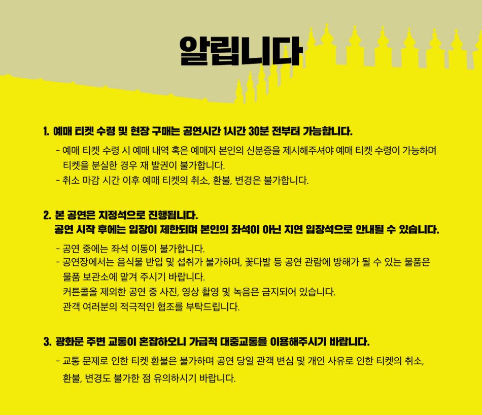 알립니다 1. 예매 티켓 수령 및 현장 구매는 공연시간 1시간 30분 전부터 가능합니다. - 예매 티켓 수령 시 예매 내역 혹은 예매자 본인의 신분증을 제시해주셔야 예매 티켓 수령이 가능하며 티켓을 분실한 경우 재발권이 불가합니다. - 취소 마감시간 이후 예매 티켓의 취소, 환불, 변경은 불가합니다. 2. 본 공연은 지정석으로 진행됩니다. 공연 시작 후에는 입장이 제한되며 본인의 좌석이 아닌 지연 입장석으로 안내될 수 있습니다. - 공연 중에는 좌석 이동이 불가합니다. - 공연장에서는 음식물 반입 및 섭취가 불가하며, 꽃다발 등 공연 관람에 방해가 될 수 있는 물품은 물품 보관소에 맡겨 주시기 바랍니다. 커튼콜을 제외한 공연 중 사진, 영상 촬영 및 녹음은 금지되어 있습니다. 관객 여러분의 적극적인 협조를 부탁드립니다. 3. 광화문 주변 교통이 혼잡하오니 가급적 대중교통을 이용해주시기 바랍니다. -교통 문제로 인한 티켓 환불은 불가하며 공연 당일 관객 변심 및 개인 사유로 인한 티켓의 취소, 환불, 변경도 불가한 점 유의하시기 바랍니다.