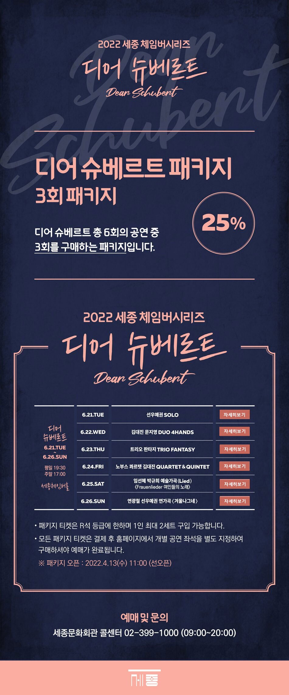 2022 세종 체임버시리즈 디어슈베르트 디어슈베르트패키지 3회 패키지 디어슈베르트 총 6회의 공연 3회차를 구매하는 패키지입니다. 25% 디어슈베르트 6.21.TUE~6.26. SUN 평일 19:30 주말 17:00 세종체임버홀 (1) 6.21.TUE 선우예권 SOLO (2) 6.22. WED 김대진 문지영 DUO 4HANDS (3) 6.23. THU 트리오 판타지 TRIO FANTASY (4) 6.24. FRI 노부스 콰르텟 김대진 QUARTET & QUINTET (5) 6.25. SAT 임선혜 박규희 예술가곡(Lied) <Frauenlieder 여인들의 노래> (6) 6.26.SUN 연광철 선우예권 연가곡 <겨울나그네> - 패키지 티켓은 R석 등급에 한하며 1인 최대 2세트 구입가능합니다. - 모든 패키지 티켓은 결제 후 홈페이지에서 개별 공연 좌석을 별도 지정하여 구매하셔야 예매가 완료됩니다. ※패키지 오픈 : 2022.4.13(수) 11:00 (선오픈) 예매및문의 세종문화회관 콜센터 02-399-1000 (09:00 ~ 20:00)
