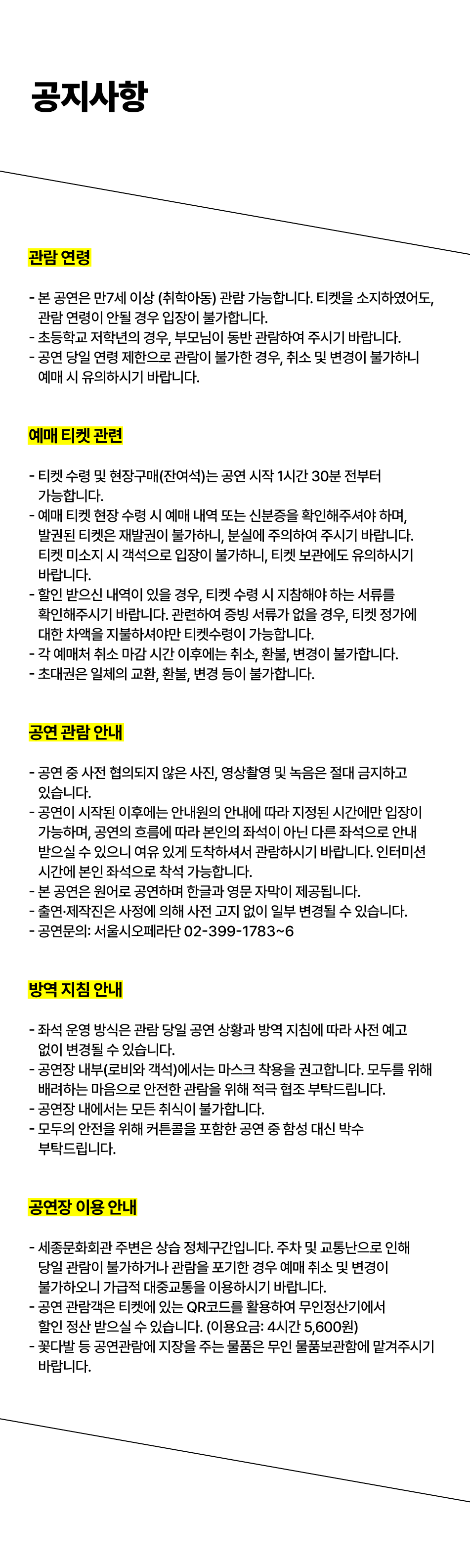  공지사항 관람연령 - 본 공연은 만7세 이상 (취학아동) 관람 가능합니다. 티켓을 소지하였어도, 관람연령이 안될 경우 입장이 불가합니다. - 초등학교 저학년의 경우, 부모님이 동반 관람하여 주시기 바랍니다. -공연 당일 연령 제한으로 관람이 불가한 경우, 취소 및 변경이 불가하니 예매 시 유의하시기 바랍니다. 예매 티켓 관련 - 티켓 수령 및 현장구매(잔여석)는 공연 시작 1시간 30분 전부터 가능합니다. - 예매 티켓 현장수령 시 예매 내역 또는 신분증을 확인해주셔야 하며, 발권된 티켓은 재발권이 불가하니, 분실에 주의하여 주시기 바랍니다. 티켓 미소지 시 객석으로 입장이 불가하니, 티켓 보관에도 유의하시기 바랍니다. - 할인 받으신 내역이 있을 경우, 티켓 수령 시 지참해야 하는 서류를 확인해주시기 바랍니다. 관련하여 증빙 서류가 없을 경우, 티켓 정가에 대한 차액을 지불하셔야만 티켓수령이 가능합니다. - 각 예매처 취소 마감시간 이후에는 취소, 환불, 변경이 불가합니다. - -초대권은 일체의 교환, 환불, 변경 등이 불가합니다. 공연 관람 안내 - 공연 중 사전 협의되지 않은 사진, 영상촬영 및 녹음은 절대 금지하고 있습니다. - 공연이 시작된 이후에는 안내원의 안내에 따라 지정된 시간에만 입장이 가능하며, 공연의 흐름에 따라 본인의 좌석이 아닌 다른 좌석으로 안내 받으실 수 있으니 여유 있게 도착하셔서 관람하시기 바랍니다. 인터미션 시간에 본인 좌석으로 착석 가능합니다. - 본 공연은 원어로 공연하며 한글과 영문 자막이 제공됩니다. - 출연·제작진은 사정에 의해 사전 고지 없이 일부 변경될 수 있습니다. - 공연문의: 서울시오페라단 02-399-1783~6 방역 지침 안내 ᆞ좌석 운영 방식은 관람 당일 공연 상황과 방역 지침에 따라 사전 예고 없이 변경될 수 있습니다. - 공연장 내부(로비와 객석)에서는 마스크 착용을 권고합니다. 모두를 위해 배려하는 마음으로 안전한 관람을 위해 적극 협조 부탁드립니다. - 공연장 내에서는 모든 취식이 불가합니다. - 모두의 안전을 위해 커튼콜을 포함한 공연 중 함성 대신 박수 부탁드립니다. 공연장 이용안내 - 세종문화회관 주변은 상습 정체구간입니다. 주차 및 교통난으로 인해 당일 관람이 불가하거나 관람을 포기한 경우 예매 취소 및 변경이 •불가하오니 가급적 대중교통을 이용하시기 바랍니다. - 공연 관람객은 티켓에 있는 QR코드를 활용하여 무인정산기에서 할인 정산 받으실 수 있습니다. (이용요금: 4시간 5,600원) -꽃다발 등 공연관람에 지장을 주는 물품은 무인 물품보관함에 맡겨주시기 바랍니다.